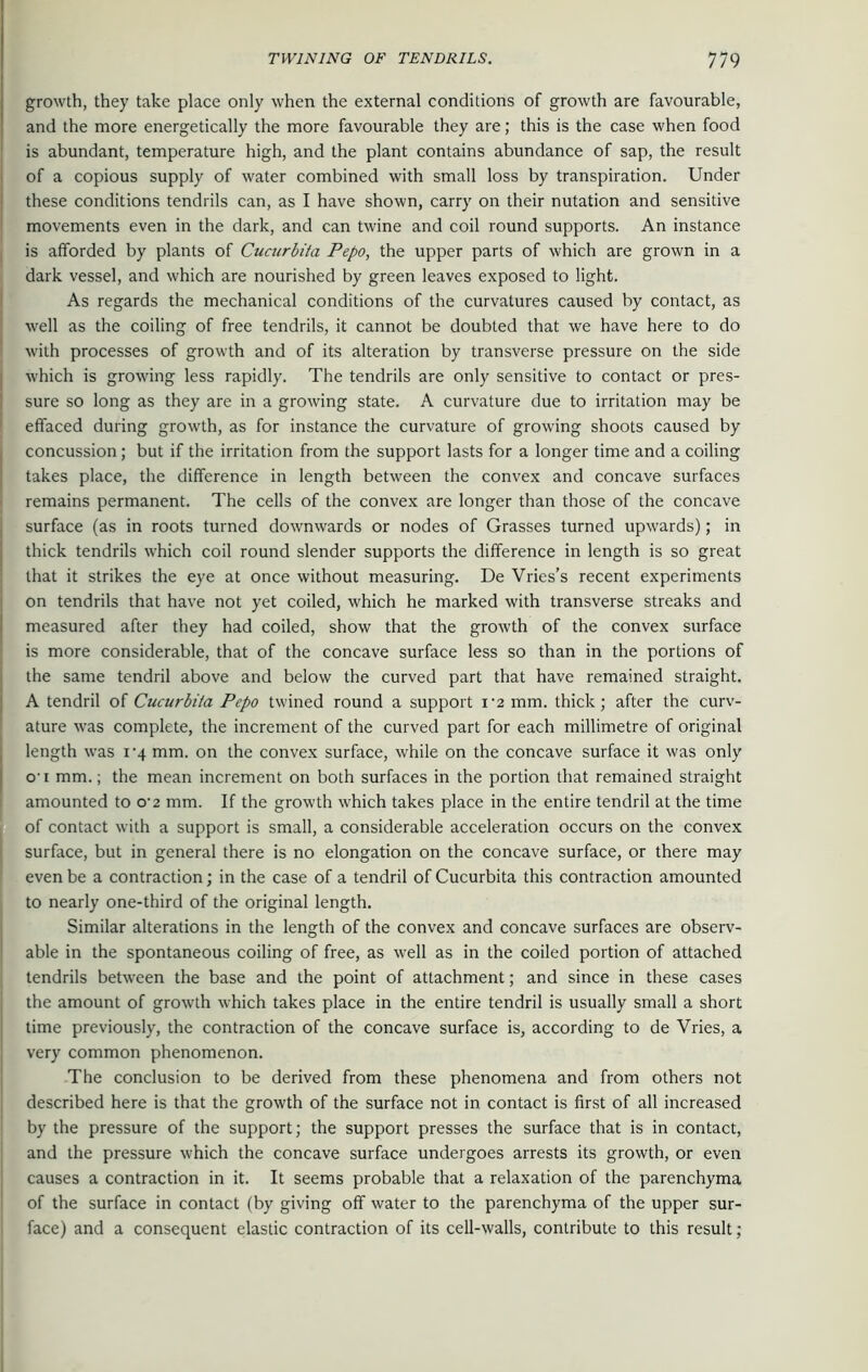 growth, they take place only when the external conditions of growth are favourable, and the more energetically the more favourable they are; this is the case when food is abundant, temperature high, and the plant contains abundance of sap, the result of a copious supply of water combined with small loss by transpiration. Under these conditions tendrils can, as I have shown, carry on their nutation and sensitive movements even in the dark, and can twine and coil round supports. An instance is afforded by plants of Cucurbita Pepo, the upper parts of which are grown in a dark vessel, and which are nourished by green leaves exposed to light. As regards the mechanical conditions of the curvatures caused by contact, as well as the coiling of free tendrils, it cannot be doubled that we have here to do with processes of growth and of its alteration by transverse pressure on the side which is growing less rapidly. The tendrils are only sensitive to contact or pres- sure so long as they are in a growing state. A curvature due to irritation may be effaced during growth, as for instance the curvature of growing shoots caused by concussion; but if the irritation from the support lasts for a longer time and a coiling takes place, the difference in length between the convex and concave surfaces remains permanent. The cells of the convex are longer than those of the concave surface (as in roots turned downwards or nodes of Grasses turned upwards); in thick tendrils which coil round slender supports the difference in length is so great that it strikes the eye at once without measuring. De Vries’s recent experiments on tendrils that have not yet coiled, which he marked with transverse streaks and measured after they had coiled, show that the growth of the convex surface is more considerable, that of the concave surface less so than in the portions of the same tendril above and below the curved part that have remained straight. A tendril of Cucurbita Pepo twined round a support i-2 mm. thick; after the curv- ature was complete, the increment of the curved part for each millimetre of original length was 14 mm. on the convex surface, while on the concave surface it was only o-1 mm.; the mean increment on both surfaces in the portion that remained straight amounted to o'2 mm. If the growth which takes place in the entire tendril at the time of contact with a support is small, a considerable acceleration occurs on the convex surface, but in general there is no elongation on the concave surface, or there may even be a contraction; in the case of a tendril of Cucurbita this contraction amounted to nearly one-third of the original length. Similar alterations in the length of the convex and concave surfaces are observ- able in the spontaneous coiling of free, as well as in the coiled portion of attached tendrils between the base and the point of attachment; and since in these cases the amount of growth which takes place in the entire tendril is usually small a short time previously, the contraction of the concave surface is, according to de Vries, a very common phenomenon. The conclusion to be derived from these phenomena and from others not described here is that the growth of the surface not in contact is first of all increased by the pressure of the support; the support presses the surface that is in contact, and the pressure which the concave surface undergoes arrests its growth, or even causes a contraction in it. It seems probable that a relaxation of the parenchyma of the surface in contact (by giving off water to the parenchyma of the upper sur- face) and a consequent elastic contraction of its cell-walls, contribute to this result;