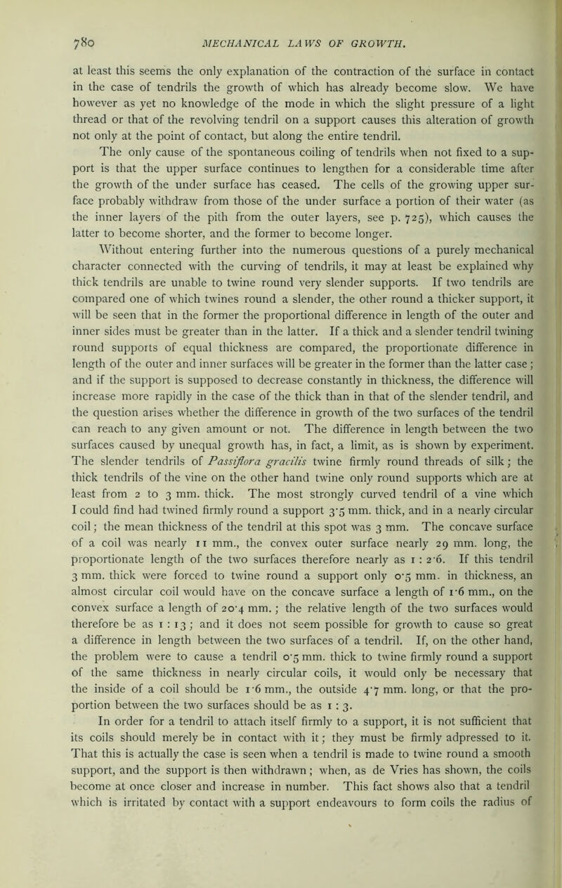 at least this seems the only explanation of the contraction of the surface in contact in the case of tendrils the growth of which has already become slow. We have however as yet no knowledge of the mode in which the slight pressure of a light thread or that of the revolving tendril on a support causes this alteration of growth not only at the point of contact, but along the entire tendril. The only cause of the spontaneous coiling of tendrils when not fixed to a sup- port is that the upper surface continues to lengthen for a considerable time after the growth of the under surface has ceased. The cells of the growing upper sur- face probably withdraw from those of the under surface a portion of their water (as the inner layers of the pith from the outer layers, see p. 725), which causes the latter to become shorter, and the former to become longer. Without entering further into the numerous questions of a purely mechanical character connected with the curving of tendrils, it may at least be explained why thick tendrils are unable to twine round very slender supports. If two tendrils are compared one of which twines round a slender, the other round a thicker support, it will be seen that in the former the proportional difference in length of the outer and inner sides must be greater than in the latter. If a thick and a slender tendril twining round supports of equal thickness are compared, the proportionate difference in length of the outer and inner surfaces will be greater in the former than the latter case ; and if the support is supposed to decrease constantly in thickness, the difference will increase more rapidly in the case of the thick than in that of the slender tendril, and the question arises whether the difference in growth of the two surfaces of the tendril can reach to any given amount or not. The difference in length between the two surfaces caused by unequal growth has, in fact, a limit, as is shown by experiment. The slender tendrils of Passiflora gracilis twine firmly round threads of silk; the thick tendrils of the vine on the other hand twine only round supports which are at least from 2 to 3 mm. thick. The most strongly curved tendril of a vine which I could find had twined firmly round a support 3-5 mm. thick, and in a nearly circular coil; the mean thickness of the tendril at this spot was 3 mm. The concave surface of a coil was nearly n mm., the convex outer surface nearly 29 mm. long, the proportionate length of the two surfaces therefore nearly as 1:2-6. If this tendril 3 mm. thick were forced to twine round a support only 0-5 mm. in thickness, an almost circular coil would have on the concave surface a length of i-6 mm., on the convex surface a length of 20-4 mm.; the relative length of the two surfaces would therefore be as 1 : 13 ; and it does not seem possible for growth to cause so great a difference in length between the two surfaces of a tendril. If, on the other hand, the problem were to cause a tendril 0-5 mm. thick to twine firmly round a support of the same thickness in nearly circular coils, it would only be necessary that the inside of a coil should be i'6 mm., the outside 4-7 mm. long, or that the pro- portion between the two surfaces should be as 1:3. In order for a tendril to attach itself firmly to a support, it is not sufficient that its coils should merely be in contact with it; they must be firmly adpressed to it. That this is actually the case is seen when a tendril is made to twine round a smooth support, and the support is then withdrawn; when, as de Vries has shown, the coils become at once closer and increase in number. This fact shows also that a tendril which is irritated by contact with a support endeavours to form coils the radius of