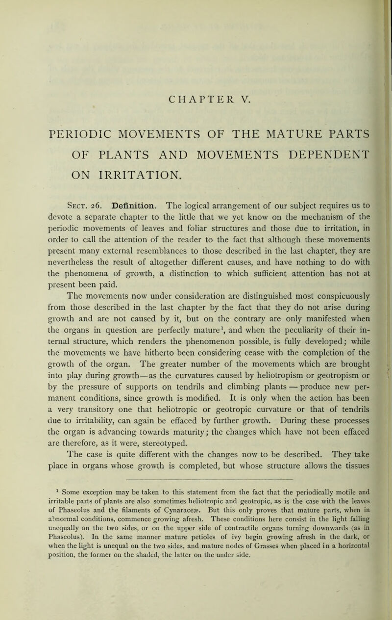 CHAPTER V. PERIODIC MOVEMENTS OF THE MATURE PARTS OF PLANTS AND MOVEMENTS DEPENDENT ON IRRITATION. Sect. 26. Definition. The logical arrangement of our subject requires us to devote a separate chapter to the little that we yet know on the mechanism of the periodic movements of leaves and foliar structures and those due to irritation, in order to call the attention of the reader to the fact that although these movements present many external resemblances to those described in the last chapter, they are nevertheless the result of altogether different causes, and have nothing to do with the phenomena of growth, a distinction to which sufficient attention has not at present been paid. The movements now under consideration are distinguished most conspicuously from those described in the last chapter by the fact that they do not arise during growth and are not caused by it, but on the contrary are only manifested when the organs in question are perfectly mature1, and when the peculiarity of their in- ternal structure, which renders the phenomenon possible, is fully developed; while the movements we have hitherto been considering cease with the completion of the growth of the organ. The greater number of the movements which are brought into play during growth—as the curvatures caused by heliotropism or geotropism or by the pressure of supports on tendrils and climbing plants — produce new per- manent conditions, since growth is modified. It is only when the action has been a very transitory one that heliotropic or geotropic curvature or that of tendrils due to irritability, can again be effaced by further growth. During these processes the organ is advancing towards maturity; the changes which have not been effaced are therefore, as it were, stereotyped. The case is quite different with the changes now to be described. They take place in organs whose growth is completed, but whose structure allows the tissues 1 Some exception may be taken to this statement from the fact that the periodically motile and irritable parts of plants are also sometimes heliotropic and geotropic, as is the case with the leaves of Phaseolus and the filaments of Cynaracere. But this only proves that mature parts, when in abnormal conditions, commence growing afresh. These conditions here consist in the light falling unequally on the two sides, or on the upper side of contractile organs turning downwards (as in Phaseolus). In the same manner mature petioles of ivy begin growing afresh in the dark, or when the light is unequal on the two sides, and mature nodes of Grasses when placed in a horizontal position, the former on the shaded, the latter on the under side.