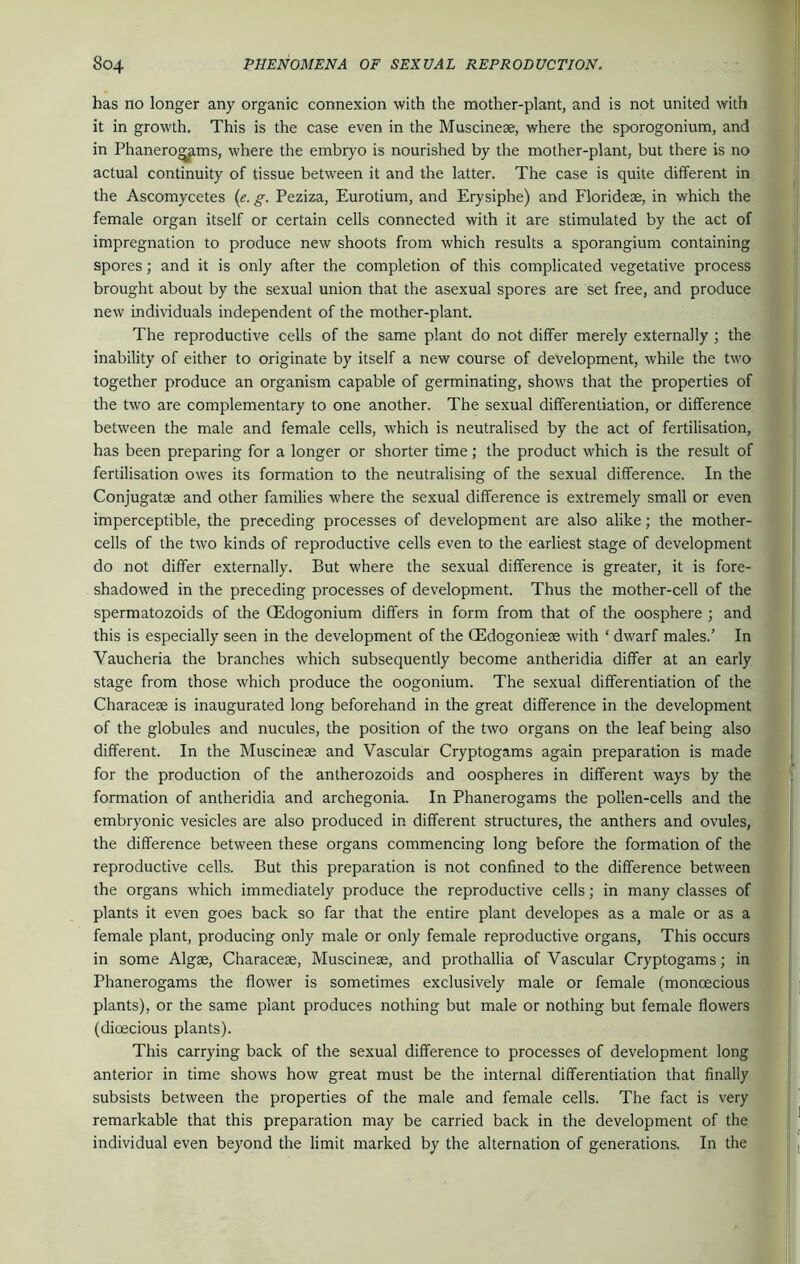 has no longer any organic connexion with the mother-plant, and is not united with it in growth. This is the case even in the Muscinese, where the sporogonium, and in Phanerogams, where the embryo is nourished by the mother-plant, but there is no actual continuity of tissue between it and the latter. The case is quite different in the Ascomycetes (e. g. Peziza, Eurotium, and Erysiphe) and Floridese, in which the female organ itself or certain cells connected with it are stimulated by the act of impregnation to produce new shoots from which results a sporangium containing spores; and it is only after the completion of this complicated vegetative process brought about by the sexual union that the asexual spores are set free, and produce new individuals independent of the mother-plant. The reproductive cells of the same plant do not differ merely externally ; the inability of either to originate by itself a new course of development, while the two together produce an organism capable of germinating, shows that the properties of the two are complementary to one another. The sexual differentiation, or difference between the male and female cells, which is neutralised by the act of fertilisation, has been preparing for a longer or shorter time; the product which is the result of fertilisation owes its formation to the neutralising of the sexual difference. In the Conjugatse and other families where the sexual difference is extremely small or even imperceptible, the preceding processes of development are also alike; the mother- cells of the two kinds of reproductive cells even to the earliest stage of development do not differ externally. But where the sexual difference is greater, it is fore- shadowed in the preceding processes of development. Thus the mother-cell of the spermatozoids of the (Edogonium differs in form from that of the oosphere ; and this is especially seen in the development of the (Edogoniese with ‘ dwarf males.’ In Yaucheria the branches which subsequently become antheridia differ at an early stage from those which produce the oogonium. The sexual differentiation of the Characese is inaugurated long beforehand in the great difference in the development of the globules and nucules, the position of the two organs on the leaf being also different. In the Muscinese and Vascular Cryptogams again preparation is made for the production of the antherozoids and oospheres in different ways by the formation of antheridia and archegonia. In Phanerogams the pollen-cells and the embryonic vesicles are also produced in different structures, the anthers and ovules, the difference between these organs commencing long before the formation of the reproductive cells. But this preparation is not confined to the difference between the organs which immediately produce the reproductive cells; in many classes of plants it even goes back so far that the entire plant developes as a male or as a female plant, producing only male or only female reproductive organs, This occurs in some Algae, Characese, Muscinese, and prothallia of Vascular Cryptogams; in Phanerogams the flower is sometimes exclusively male or female (monoecious plants), or the same plant produces nothing but male or nothing but female flowers (dioecious plants). This carrying back of the sexual difference to processes of development long anterior in time shows how great must be the internal differentiation that finally subsists between the properties of the male and female cells. The fact is very remarkable that this preparation may be carried back in the development of the individual even beyond the limit marked by the alternation of generations. In the