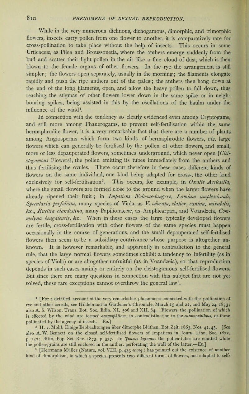 While in the very numerous diclinous, dichogamous, dimorphic, and trimorphic flowers, insects carry pollen from one flower to another, it is comparatively rare for cross-pollination to take place without the help of insects. This occurs in some Urticacese, as Pilea and Broussonelia, where the anthers emerge suddenly from the bud and scatter their light pollen in the air like a fine cloud of dust, which is then blown to the female organs of other flowers. In the rye the arrangement is still simpler; the flowers open separately, usually in the morning; the filaments elongate rapidly and push the ripe anthers out of the pales ; the anthers then hang down at the end of the long filaments, open, and allow the heavy pollen to fall down, thus reaching the stigmas of other flowers lower down in the same spike or in neigh- bouring spikes, being assisted in this by the oscillations of the haulm under the influence of the wind1. In connection with the tendency so clearly evidenced even among Cryptogams, and still more among Phanerogams, to prevent self-fertilisation within the same hermaphrodite flower, it is a very remarkable fact that there are a number of plants among Angiosperms which form two kinds of hermaphrodite flowers, viz. large flowers which can generally be fertilised by the pollen of other flowers, and small, more or less depauperated flowers, sometimes underground, which never open \Clei- stogavious Flowers], the pollen emitting its tubes immediately from the anthers and thus fertilising the ovules. There occur therefore in these cases different kinds of flowers on the same individual, one kind being adapted for cross-, the other kind exclusively for self-fertilisation2. This occurs, for example, in Oxalis Acelosella, where the small flowers are formed close to the ground when the larger flowers have already ripened their fruit ; in Impaiiens Noli-me-tangere, Lamium amplexicaule, Specularia perfoliata, many species of Viola, as V. odorata, elatior, canina, mirabilis, See., Ruellia clandesiina, many Papilionaceae, as Amphicarpaea, and Voandzeia, Com- melyna bengalensis, Sec. When in these cases the large typically developed flowers are fertile, cross-fertilisation with other flowers of the same species must happen occasionally in the course of generations, and the small depauperated self-fertilised flowers then seem to be a subsidiary contrivance whose purpose is altogether un- known. It is however remarkable, and apparently in contradiction to the general rule, that the large normal flowers sometimes exhibit a tendency to infertility (as in species of Viola) or are altogether unfruitful (as in Voandzeia), so that reproduction depends in such cases mainly or entirely on the cleistogamous self-fertilised flowers. But since there are many questions in connection with this subject that are not yet solved, these rare exceptions cannot overthrow the general law3. 1 [For a detailed account of the very remarkable phenomena connected with the pollination of rye and other cereals, see Hildebrand in Gardener’s Chronicle, March 15 and 22, and May 24, 1873; also A. S. Wilson, Trans. Bot. Soc. Edin. XI, 506 and XII, 84. Flowers the pollination of which is effected by the wind are termed anemophilous, in contradistinction to the entomophilous, or those pollinated by the agency of insects.—Ed.] 2 H. v. Mohl, Einige Beobachtungen iiber dimorphe Bliithen, Bot. Zeit. 1863, Nos. 42, 43. [See also A. W. Bennett on the closed self-fertilised flowers of Impatiens in Journ. Linn. Soc. 1872, p. 147; ditto, Pop. Sci. Rev. 1873, p. 337. In Juncus bufonius the pollen-tubes are emitted while the pollen-grains are still enclosed in the anther, perforating the wall of the latter.—Ed.] 3 [Herrmann Muller (Nature, vol. VIII, p.433 et seq.) has pointed out the existence of another kind of dimorphism, in which a species presents two different forms of flowers, one adapted to self-