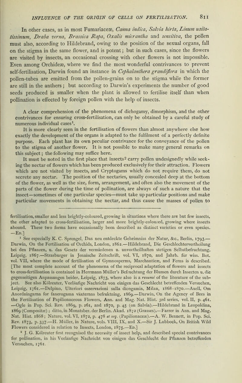 In other cases, as in most Fumariacese, Canna indica, Salvia hirta, Limim nsita- tissimum, Draba ver?7a, Brassica Rapa, Oxalis micrantha and sensiliva, the pollen must also, according to Hildebrand, owing to the position of the sexual organs, fall on the stigma in the same flower, and is potent; but in such cases, since the flowers are visited by insects, an occasional crossing with other flowers is not impossible. Even among Orchidese, where we find the most wonderful contrivances to prevent self-fertilisation, Darwin found an instance in Cephalanthera grandiflora in which the pollen-tubes are emitted from the pollen-grains on to the stigma while the former are still in the anthers ; but according to Darwin’s experiments the number of good seeds produced is smaller when the plant is allowed to fertilise itself than when pollination is effected by foreign pollen with the help of insects. A clear comprehension of the phenomena of dichogamy, dimorphism, and the other contrivances for ensuring cross-fertilisation, can only be obtained by a careful study of numerous individual cases1. It is more clearly seen in the fertilisation of flowers than almost anywhere else how exactly the development of the organs is adapted to the fulfilment of a perfectly definite purpose. Each plant has its own peculiar contrivance for the conveyance of the pollen to the stigma of another flower. It is not possible to make many general remarks on this subject; the following may suffice here. It must be noted in the first place that insects2 carry pollen undesignedly while seek- ing the nectar of flowers which has been produced exclusively for their attraction. Flowers which are not visited by insects, and Cryptogams which do not require them, do not secrete any nectar. The position of the nectaries, usually concealed deep at the bottom of the flower, as well as the size, form, arrangement, and often also the movement of the parts of the flower during the time of pollination, are always of such a nature that the insect—sometimes of one particular species—must take up particular positions and make particular movements in obtaining the nectar, and thus cause the masses of pollen to fertilisation, smaller and less brightly-coloured, growing in situations where there are but few insects, the other adapted to cross-fertilisation, larger and more brightly-coloured, growing where insects abound. These two forms have occasionally been described as distinct varieties or even species. —Ed.] 1 See especially K. C. Sprengel, Das neu entdeckte Geheimniss der Natur, &c., Berlin, 1793.— Darwin, On the Fertilisation of Orchids, London, 1862.—Hildebrand, Die Geschlechterverthcilung bei den Pflanzen, u. das Gesetz der vermiedenen u. unvortheilhaften stetigen Selbstbefruchtung, Leipzig, 1867.—Strasburger in Jenaische Zeitschrift, vol. VI, 1870, and Jahrb. fiir wiss. Bot. vol. VII, where the mode of fertilisation of Gymnosperms, Marchantiere, and Ferns is described. [The most complete account of the phenomena of the reciprocal adaptation of flowers and insects to cross-fertilisation is contained in Herrmann Muller’s Befruchtung derBlumen durch Insecten u.die gegenseitigen Anpassungen beider, Leipzig, 1873, where also is a resume of the literature of the sub- ject. See also Kiilreuter, Vorliiufige Nachricht von einigen das Geschlecht betreffenden Versuchen, Leipzig, 1761.—Delpino, Ulteriori osservazioni sulla dicogamia, Milan, 1868-1870.—Axell, Om Anordningama for fanerogama vaxternas befruktning, 1869.—Darwin, On the Agency of Bees in the Fertilisation of Papilionaceous Flowers, Ann. and Mag. Nat. Hist. 3rd series, vol. II, p. 461. —Ogle in Pop. Sci. Rev. 1869, p. 261, and 1870, p. 45 (on Salvia).—Hildebrand in Leopoldina, 1869 (Composite) ; ditto, in Monatsber. der Berlin. Akad. 1872 (Grasses).—Farrer in Ann. and Mag. Nat. Hist. 1868; Nature, vol. VI, 1872, p. 478 et seq. (Papilionacere).—A. W. Bennett, in Pop. Sci. Rev. 1873, p. 337.—PI. Muller, in Nature, vols. VIII, IX, and X.—Sir J. Lubbock, On British Wild Flowers considered in relation to Insects, London, 1875.—Ed.] a J. G. Kolreuter first recognised the necessity of insect help, and described special contrivances for pollination, in his Vorlaufige Nachricht von einigen das Geschlecht der Pflanzen betreffenden Versuchen, 1761.