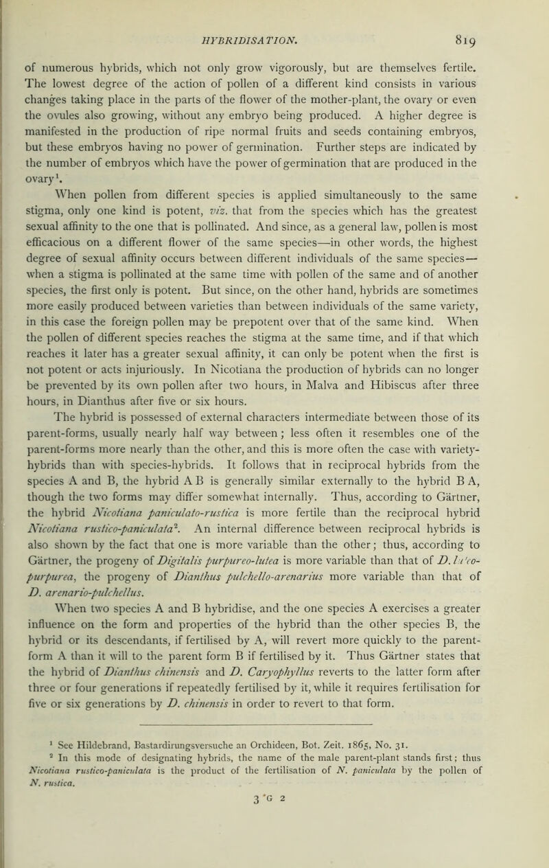 of numerous hybrids, which not only grow vigorously, but are themselves fertile. The lowest degree of the action of pollen of a different kind consists in various changes taking place in the parts of the flower of the mother-plant, the ovary or even the ovules also growing, without any embryo being produced. A higher degree is manifested in the production of ripe normal fruits and seeds containing embryos, but these embryos having no power of germination. Further steps are indicated by the number of embryos which have the power of germination that are produced in the ovary1. When pollen from different species is applied simultaneously to the same stigma, only one kind is potent, viz. that from the species which has the greatest sexual affinity to the one that is pollinated. And since, as a general law, pollen is most efficacious on a different flower of the same species—in other words, the highest degree of sexual affinity occurs between different individuals of the same species— when a stigma is pollinated at the same time with pollen of the same and of another species, the first only is potent. But since, on the other hand, hybrids are sometimes more easily produced between varieties than between individuals of the same variety, in this case the foreign pollen may be prepotent over that of the same kind. When the pollen of different species reaches the stigma at the same time, and if that which reaches it later has a greater sexual affinity, it can only be potent when the first is not potent or acts injuriously. In Nicotiana the production of hybrids can no longer be prevented by its own pollen after two hours, in Malva and Hibiscus after three hours, in Dianthus after five or six hours. The hybrid is possessed of external characters intermediate between those of its parent-forms, usually nearly half way between; less often it resembles one of the parent-forms more nearly than the other, and this is more often the case with variety- hybrids than with species-hybrids. It follows that in reciprocal hybrids from the species A and B, the hybrid A B is generally similar externally to the hybrid B A, though the two forms may differ somewhat internally. Thus, according to Gartner, the hybrid Nicoiiana paniculato-ruslica is more fertile than the reciprocal hybrid Nicotiana rustico-panicula/a2. An internal difference between reciprocal hybrids is also shown by the fact that one is more variable than the other; thus, according to Gartner, the progeny of Digitalis purpureo-lutea is more variable than that of D. Ic'co- purpurea, the progeny of Dianthus pulchel/o-arenarius more variable than that of D. arenario-pulchellus. When two species A and B hybridise, and the one species A exercises a greater influence on the form and properties of the hybrid than the other species B, the hybrid or its descendants, if fertilised by A, will revert more quickly to the parent- form A than it will to the parent form B if fertilised by it. Thus Gartner states that the hybrid of Dianthus chinensis and D. Caryophyllus reverts to the latter form after three or four generations if repeatedly fertilised by it, while it requires fertilisation for five or six generations by D. chinensis in order to revert to that form. 1 See Hildebrand, Bastardirungsversuche an Orchideen, Bot. Zeit. 1865, No. 31. 2 In this mode of designating hybrids, the name of the male parent-plant stands first; thus Nicotiana rustico-paniculata is the product of the fertilisation of N. paniculata by the pollen of N. ruhtica. 3'c 2