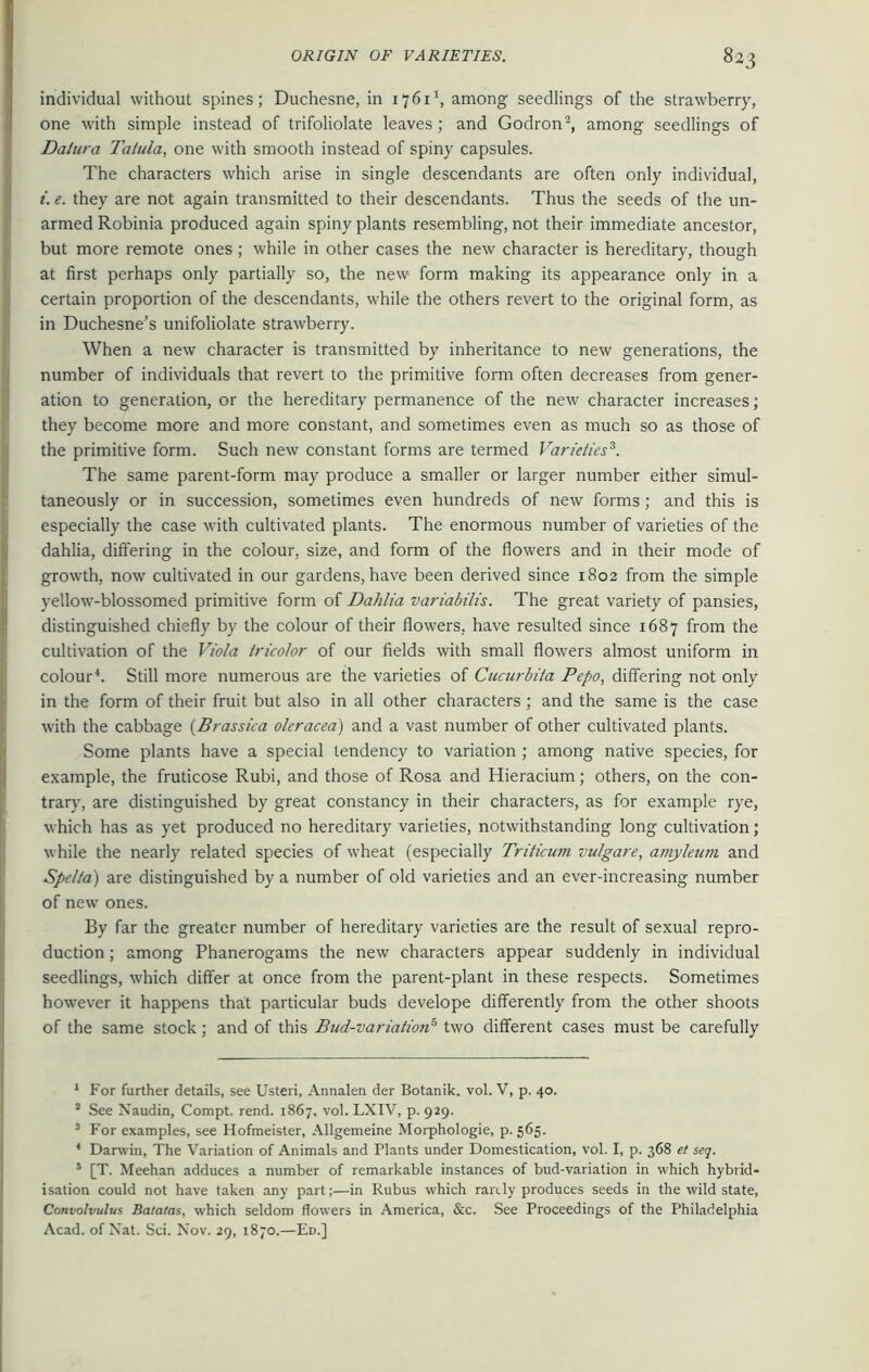 individual without spines; Duchesne, in 17611, among seedlings of the strawberry, one with simple instead of trifoliolate leaves ; and Godron2, among seedlings of Datura Talula, one with smooth instead of spiny capsules. The characters which arise in single descendants are often only individual, i. e. they are not again transmitted to their descendants. Thus the seeds of the un- armed Robinia produced again spiny plants resembling, not their immediate ancestor, but more remote ones ; while in other cases the new character is hereditary, though at first perhaps only partially so, the new form making its appearance only in a certain proportion of the descendants, while the others revert to the original form, as in Duchesne’s unifoliolate strawberry. When a new character is transmitted by inheritance to new generations, the number of individuals that revert to the primitive form often decreases from gener- ation to generation, or the hereditary permanence of the new character increases ; they become more and more constant, and sometimes even as much so as those of the primitive form. Such new constant forms are termed Varieties3. The same parent-form may produce a smaller or larger number either simul- taneously or in succession, sometimes even hundreds of new forms; and this is especially the case with cultivated plants. The enormous number of varieties of the dahlia, differing in the colour, size, and form of the flowers and in their mode of growth, now cultivated in our gardens, have been derived since 1802 from the simple yellow-blossomed primitive form of Dahlia variabilis. The great variety of pansies, distinguished chiefly by the colour of their flowers, have resulted since 1687 from the cultivation of the Viola tricolor of our fields with small flowers almost uniform in colour4. Still more numerous are the varieties of Cucurbita Pepo, differing not only in the form of their fruit but also in all other characters ; and the same is the case with the cabbage (Brassica oleracea) and a vast number of other cultivated plants. Some plants have a special tendency to variation ; among native species, for example, the fruticose Rubi, and those of Rosa and Hieracium; others, on the con- trary, are distinguished by great constancy in their characters, as for example rye, which has as yet produced no hereditary varieties, notwithstanding long cultivation; while the nearly related species of wheat (especially Triticum vulgare, amyleum and Spella) are distinguished by a number of old varieties and an ever-increasing number of new ones. By far the greater number of hereditary varieties are the result of sexual repro- duction ; among Phanerogams the new characters appear suddenly in individual seedlings, which differ at once from the parent-plant in these respects. Sometimes however it happens that particular buds develope differently from the other shoots of the same stock; and of this Bud-variatioiv' two different cases must be carefully 1 For further details, see Usteri, Annalen der Botanik. vol. V, p. 40. 2 See Naudin, Compt. rend. 1867, vol. LX1V, p. 929. 3 For examples, see Hofmeister, Allgemeine Morphologie, p. 565. 4 Darwin, The Variation of Animals and Plants under Domestication, vol. I, p. 368 et seq. s [T. Meehan adduces a number of remarkable instances of bud-variation in which hybrid- isation could not have taken any part;—in Rubus which rarely produces seeds in the wild state, Convolvulus Batatas, which seldom flowers in America, &c. See Proceedings of the Philadelphia Acad, of Nat. Sci. Nov. 29, 1870.—Ed.]