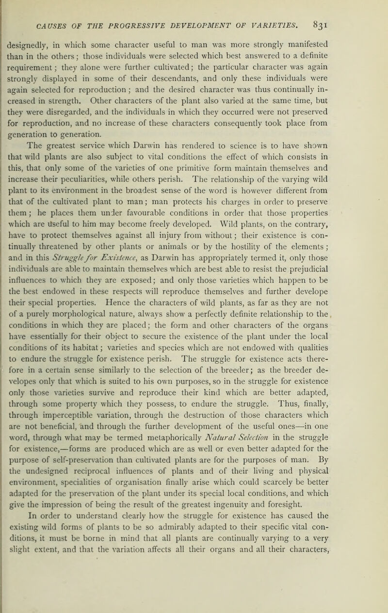 designedly, in which some character useful to man was more strongly manifested than in the others; those individuals were selected which best answered to a definite requirement; they alone were further cultivated; the particular character was again strongly displayed in some of their descendants, and only these individuals were again selected for reproduction; and the desired character was thus continually in- creased in strength. Other characters of the plant also varied at the same time, but they were disregarded, and the individuals in which they occurred were not preserved for reproduction, and no increase of these characters consequently took place from generation to generation. The greatest service which Darwin has rendered to science is to have shown that wild plants are also subject to vital conditions the effect of which consists in | this, that only some of the varieties of one primitive form maintain themselves and j increase their peculiarities, while others perish. The relationship of the varying wild plant to its environment in the broadest sense of the word is however different from that of the cultivated plant to man; man protects his charges in order to preserve them ; he places them under favourable conditions in order that those properties 1 which are tfseful to him may become freely developed. Wild plants, on the contrary, have to protect themselves against all injury from without; their existence is con- tinually threatened by other plants or animals or by the hostility of the elements; and in this Struggle for Existence, as Darwin has appropriately termed it, only those individuals are able to maintain themselves which are best able to resist the prejudicial influences to which they are exposed; and only those varieties which happen to be the best endowed in these respects will reproduce themselves and further develope their special properties. Hence the characters of wild plants, as far as they are not of a purely morphological nature, always show a perfectly definite relationship to the conditions in which they are placed; the form and other characters of the organs have essentially for their object to secure the existence of the plant under the local j conditions of its habitat; varieties and species which are not endowed with qualities 1 to endure the struggle for existence perish. The struggle for existence acts there- fore in a certain sense similarly to the selection of the breeder; as the breeder de- | velopes only that which is suited to his own purposes, so in the struggle for existence only those varieties survive and reproduce their kind which are better adapted, through some property which they possess, to endure the struggle. Thus, finally, through imperceptible variation, through the destruction of those characters which are not beneficial, and through the further development of the useful ones—in one word, through what may be termed metaphorically Natural Selection in the struggle for existence,—forms are produced which are as well or even better adapted for the purpose of self-preservation than cultivated plants are for the purposes of man. By the undesigned reciprocal influences of plants and of their living and physical environment, specialities of organisation finally arise which could scarcely be better adapted for the preservation of the plant under its special local conditions, and which give the impression of being the result of the greatest ingenuity and foresight. In order to understand clearly how the struggle for existence has caused the existing wild forms of plants to be so admirably adapted to their specific vital con- ditions, it must be borne in mind that all plants are continually varying to a very slight extent, and that the variation affects all their organs and all their characters,