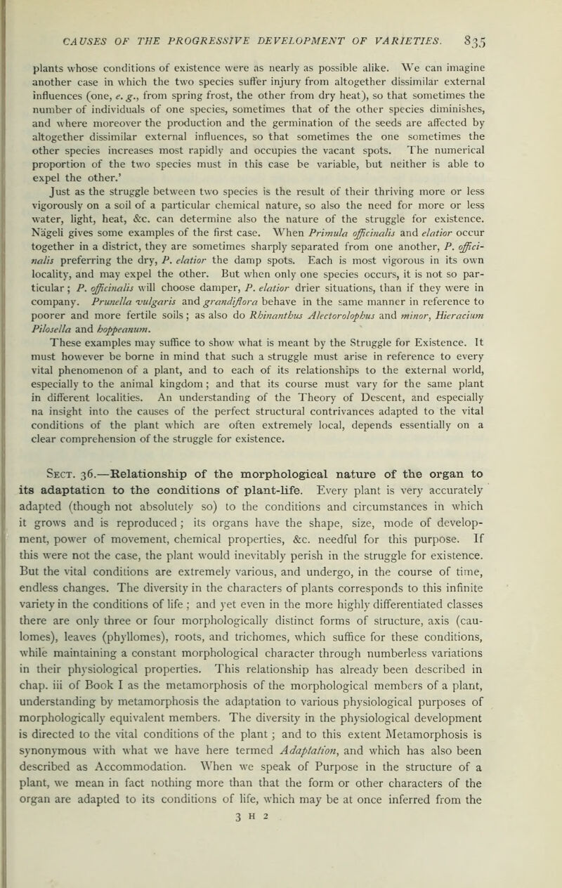 I plants whose conditions of existence were as nearly as possible alike. We can imagine another case in which the two species suffer injury from altogether dissimilar external influences (one, e. g., from spring frost, the other from dry heat), so that sometimes the number of individuals of one species, sometimes that of the other species diminishes, and where moreover the production and the germination of the seeds are affected by altogether dissimilar external influences, so that sometimes the one sometimes the other species increases most rapidly and occupies the vacant spots. The numerical proportion of the two species must in this case be variable, but neither is able to expel the other.’ Just as the struggle between two species is the result of their thriving more or less vigorously on a soil of a particular chemical nature, so also the need for more or less water, light, heat, &c. can determine also the nature of the struggle for existence. Nageli gives some examples of the first case. When Primula officinalis and elatior occur together in a district, they are sometimes sharply separated from one another, P. offici- nalis preferring the dry, P. elatior the damp spots. Each is most vigorous in its own locality, and may expel the other. But when only one species occurs, it is not so par- ticular ; P. officinalis will choose damper, P. elatior drier situations, than if they were in company. Prunella -vulgaris and grandijlora behave in the same manner in reference to poorer and more fertile soils ; as also do Rhinantbus Alectorolophus and minor, Hieracium Pilosella and hoppeanum. These examples may suffice to show what is meant by the Struggle for Existence. It must however be borne in mind that such a struggle must arise in reference to every vital phenomenon of a plant, and to each of its relationships to the external world, especially to the animal kingdom ; and that its course must vary for the same plant in different localities. An understanding of the Theory of Descent, and especially na insight into the causes of the perfect structural contrivances adapted to the vital conditions of the plant which are often extremely local, depends essentially on a clear comprehension of the struggle for existence. Sect. 36.—Relationship of the morphological nature of the organ to its adaptation to the conditions of plant-life. Every plant is very accurately adapted (though not absolutely so) to the conditions and circumstances in which it grows and is reproduced; its organs have the shape, size, mode of develop- ment, power of movement, chemical properties, &c. needful for this purpose. If this were not the case, the plant would inevitably perish in the struggle for existence. But the vital conditions are extremely various, and undergo, in the course of time, endless changes. The diversity in the characters of plants corresponds to this infinite variety in the conditions of life ; and yet even in the more highly differentiated classes there are only three or four morphologically distinct forms of structure, axis (cau- lomes), leaves (phyllomes), roots, and trichomes, which suffice for these conditions, while maintaining a constant morphological character through numberless variations in their physiological properties. This relationship has already been described in chap, iii of Book I as the metamorphosis of the morphological members of a plant, understanding by metamorphosis the adaptation to various physiological purposes of morphologically equivalent members. The diversity in the physiological development is directed to the vital conditions of the plant ; and to this extent Metamorphosis is synonymous with what we have here termed Adaptation, and which has also been described as Accommodation. When we speak of Purpose in the structure of a plant, we mean in fact nothing more than that the form or other characters of the organ are adapted to its conditions of life, which may be at once inferred from the 3 h 2 .