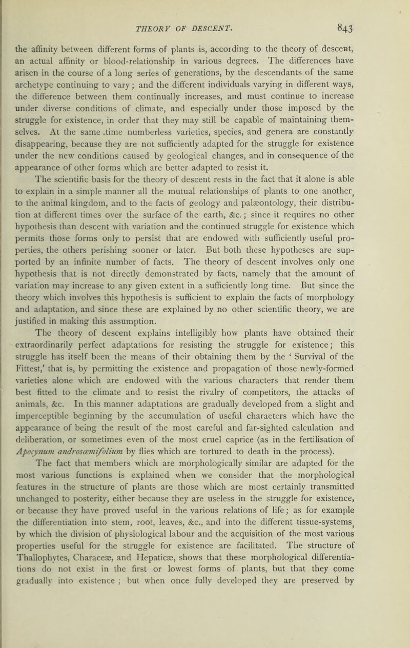 the affinity between different forms of plants is, according to the theory of descent, an actual affinity or blood-relationship in various degrees. The differences have arisen in the course of a long series of generations, by the descendants of the same archetype continuing to vary; and the different individuals varying in different ways, the difference between them continually increases, and must continue to increase under diverse conditions of climate, and especially under those imposed by the struggle for existence, in order that they may still be capable of maintaining them- selves. At the same .time numberless varieties, species, and genera are constantly disappearing, because they are not sufficiently adapted for the struggle for existence under the new conditions caused by geological changes, and in consequence of the appearance of other forms which are better adapted to resist it. The scientific basis for the theory of descent rests in the fact that it alone is able to explain in a simple manner all the mutual relationships of plants to one anotherj to the animal kingdom, and to the facts of geology and palaeontology, their distribu- tion at different times over the surface of the earth, &c.; since it requires no other hypothesis than descent with variation and the continued struggle for existence which permits those forms only to persist that are endowed with sufficiently useful pro- perties, the others perishing sooner or later. But both these hypotheses are sup- ported by an infinite number of facts. The theory of descent involves only one hypothesis that is not directly demonstrated by facts, namely that the amount of variation may increase to any given extent in a sufficiently long time. But since the theory which involves this hypothesis is sufficient to explain the facts of morphology and adaptation, and since these are explained by no other scientific theory, we are justified in making this assumption. The theory of descent explains intelligibly how plants have obtained their extraordinarily perfect adaptations for resisting the struggle for existence; this struggle has itself been the means of their obtaining them by the ‘ Survival of the Fittest,’ that is, by permitting the existence and propagation of those newly-formed varieties alone which are endowed with the various characters that render them best fitted to the climate and to resist the rivalry of competitors, the attacks of animals, &c. In this manner adaptations are gradually developed from a slight and imperceptible beginning by the accumulation of useful characters which have the appearance of being the result of the most careful and far-sighted calculation and deliberation, or sometimes even of the most cruel caprice (as in the fertilisation of Apocynum androscem folium by flies which are tortured to death in the process). The fact that members which are morphologically similar are adapted for the most various functions is explained wffien we consider that the morphological features in the structure of plants are those which are most certainly transmitted unchanged to posterity, either because they are useless in the struggle for existence, or because they have proved useful in the various relations of life; as for example the differentiation into stem, root, leaves, &c., and into the different tissue-systems^ by which the division of physiological labour and the acquisition of the most various properties useful for the struggle for existence are facilitated. The structure of Thallophytes, Characese, and Hepaticse, shows that these morphological differentia- tions do not exist in the first or lowest forms of plants, but that they come gradually into existence ; but when once fully developed they are preserved by