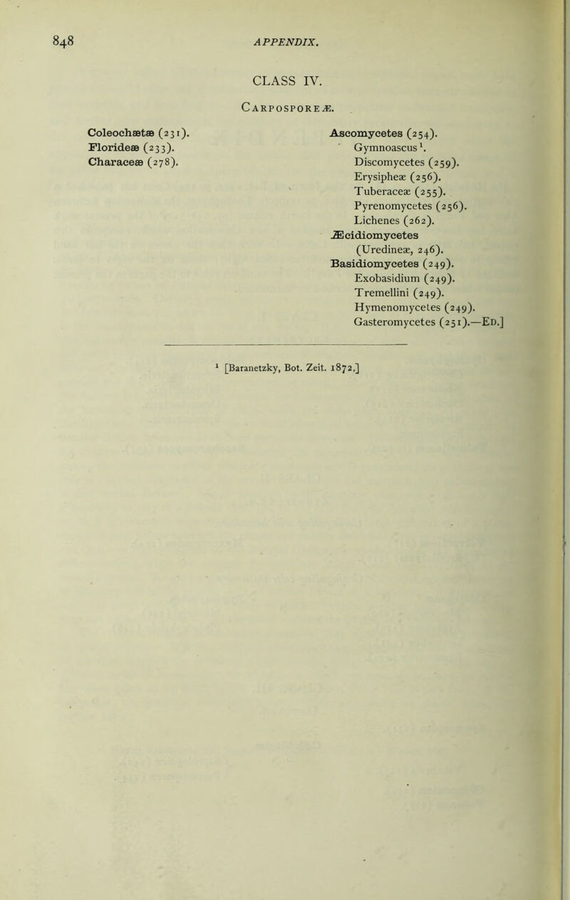 CLASS IV. Carpospore^e. Coleochsetae (231). Florideae (233). Charace® (278). Ascomycetes (254). Gymnoascus *. Discomycetes (259). Erysiphese (256). Tuberaceae (255). Pyrenomycetes (256). Lichenes (262). .ZE eidiomycetes (Uredineae, 246). Basidiomycetes (249). Exobasidium (249). Tremellini (249). Hymenomycetes (249). Gasteromycetes (251).—Ed.] 1 [Baranetzky, Bot. Zeit. 1872.]