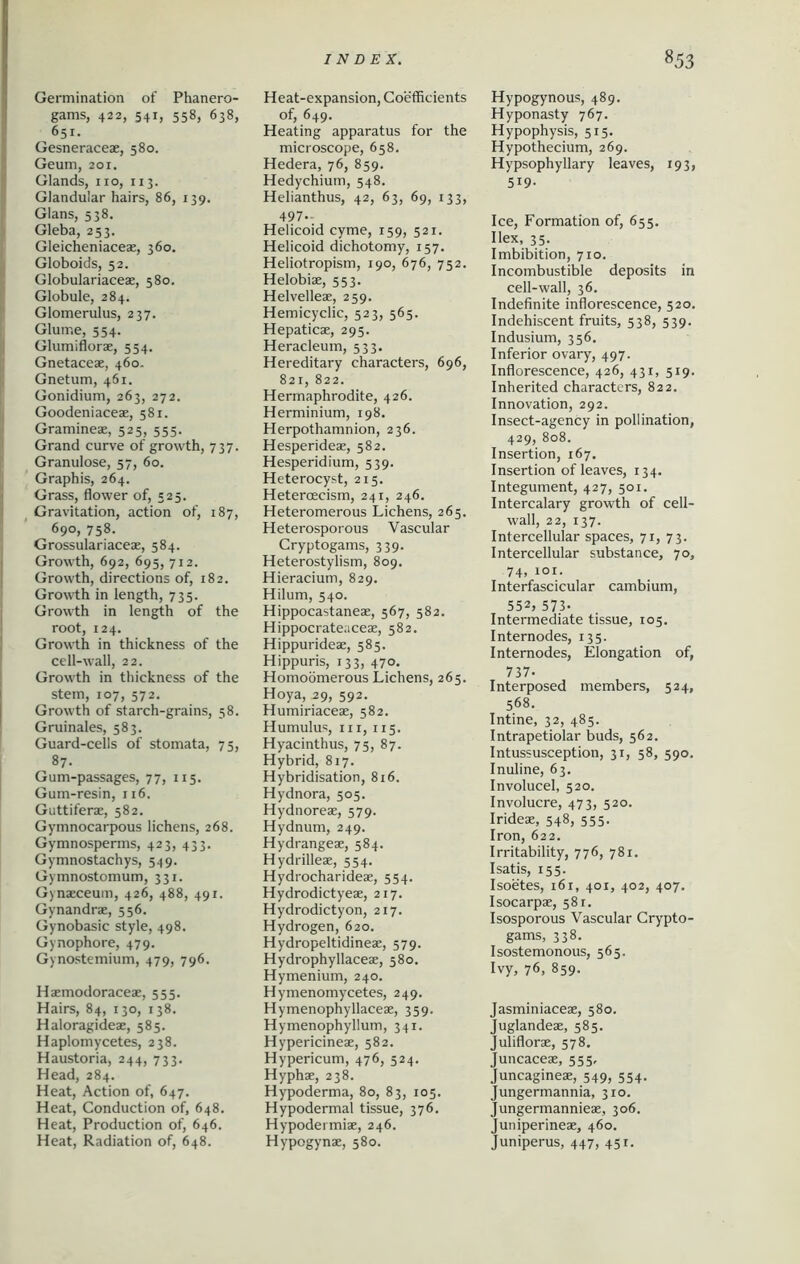 Germination of Phanero- gams, 422, 541, 558, 638, 651. Gesneraceae, 580. Geum, 201. Glands, no, 113. Glandular hairs, 86, 139. Gians, 538. Gleba, 253. Gleicheniaceae, 360. Globoids, 52. Globulariaceae, 580. Globule, 284. Glomerulus, 237. Glume, 554. Glumiflorae, 554. Gnetaceae, 460. Gnetum, 461. Gonidium, 263, 272. Goodeniaceae, 581. Gramineae, 525, 555. Grand curve of growth, 737. Granulose, 57, 60. Graphis, 264. Grass, flower of, 523. Gravitation, action of, 187, 690, 758. Grossulariaceae, 584. Growth, 692, 695, 712. Growth, directions of, 182. Growth in length, 735. Growth in length of the root, 124. Growth in thickness of the cell-wall, 22. Growth in thickness of the stem, 107, 572. Growth of starch-grains, 58. Gruinales, 583. Guard-cells of stomata, 75, 87. Gum-passages, 77, 115. Gum-resin, 116. Guttiferae, 582. Gymnocarpous lichens, 268. Gymnosperms, 423, 433. Gymnostaehys, 549. Gymnostomum, 331. Gynaeceuin, 426, 488, 491. Gynandrae, 556. Gynobasic style, 498. Gynophore, 479. Gynostemium, 479, 796. Haemodoraceae, 555. Hairs, 84, 130, 138. Haloragideae, 585. Haplomycetes, 238. Haustoria, 244, 733. Head, 284. Heat, Action of, 647. Heat, Conduction of, 648. Heat, Production of, 646. Heat, Radiation of, 648. Heat-expansion, Coefficients of, 649. Heating apparatus for the microscope, 658. Hedera, 76, 859. Hedychium, 548. Helianthus, 42, 63, 69, 133, 497- Helicoid cyme, 159, 521. Helicoid dichotomy, 157. Heliotropism, 190, 676, 752. Helobiae, 553. Helvelleae, 259. Hemicyclic, 523, 565. Hepaticae, 295. Heracleum, 533. Hereditary characters, 696, 821, 822. Hermaphrodite, 426. Herminium, 198. Herpothamnion, 236. Hesperideae, 582. Hesperidium, 539. Heterocyst, 215. Hetercecism, 241, 246. Heteromerous Lichens, 265. Heterosporous Vascular Cryptogams, 339. Heterostylism, 809. Hieracium, 829. Hilum, 540. Hippocastaneae, 567, 582. Hippocrateaceae, 582. Hippurideae, 585. Hippuris, 133, 470. Homoomerous Lichens, 265. Hoya, 29, 592. Humiriaceae, 582. Humulus, hi, 115. Hyacinthus, 75, 87. Hybrid, 817. Hybridisation, 816. Hydnora, 505. Hydnoreae, 579. Hydnum, 249. Hydrangeae, 584. Hydrilleae, 554. Hydrocharideae, 554. Hydrodictyeae, 217. Hydrodictyon, 217. Hydrogen, 620. Hydropeltidineae, 579. Hydrophyllaceae, 580. Hymenium, 240. Hymenomycetes, 249. Hymenophyllaceae, 359. Hymenophyllum, 341. Hypericineae, 582. Hypericum, 476, 524. Hyphae, 238. Hypoderma, 80, 83, 105. Hypodermal tissue, 376. Hypodermiae, 246. Hypogynae, 580. Hypogynous, 489. Hyponasty 767. Hypophysis, 515. Hypothecium, 269. Hypsophyllary leaves, 193, 519- Ice, Formation of, 655. Ilex, 35. Imbibition, 710. Incombustible deposits in cell-wall, 36. Indefinite inflorescence, 520. Indehiscent fruits, 538, 539. Indusium, 356. Inferior ovary, 497. Inflorescence, 426, 431, 519. Inherited characters, 822. Innovation, 292. Insect-agency in pollination, 429, 808. Insertion, 167. Insertion of leaves, 134. Integument, 427, 501. Intercalary growth of cell- wall, 22, 137. Intercellular spaces, 71, 73. Intercellular substance, 70, 74, 101. Interfascicular cambium, 552, 573. Intermediate tissue, 103. Internodes, 135. Internodes, Elongation of, 737- Interposed members, 524, 568. Intine, 32, 485. Intrapetiolar buds, 562. Intussusception, 31, 58, 590. Inuline, 63. Involucel, 520. Involucre, 473, 520. Irideae, 548, 555. Iron, 622. Irritability, 776, 781. I satis, 155. Isoetes, 161, 401, 402, 407. Isocarpae, 581. Isosporous Vascular Crypto- gams, 338. Isostemonous, 565. Ivy, 76, 859. Jasminiaceae, 580. Juglandeae, 585. Juliflorae, 578. Juncaceae, 555, Juncagineae, 549, 554. Jungermannia, 310. Jungermannieae, 306. Juniperineae, 460. Juniperus, 447, 451.