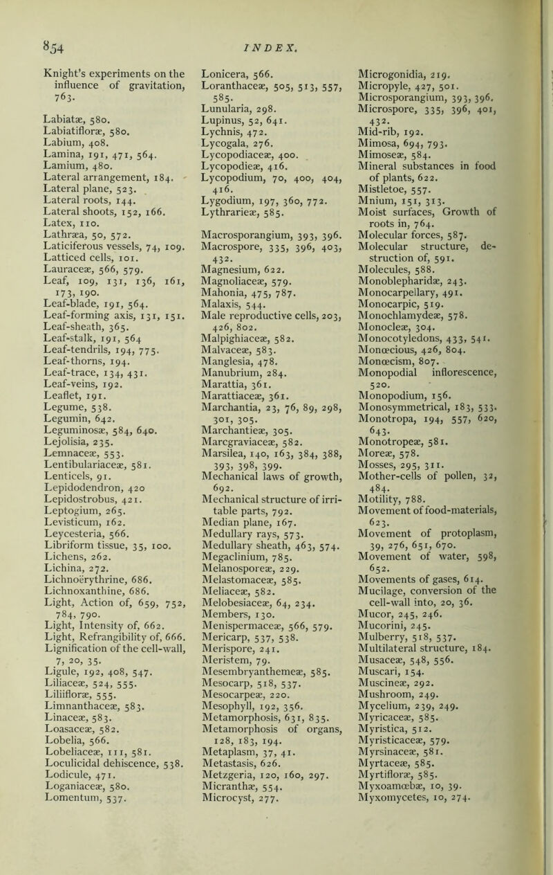 Knight’s experiments on the influence of gravitation, 763. Labiatae, 580. Labiatiflorae, 580. Labium, 408. Lamina, 191, 471, 564. Lamium, 480. Lateral arrangement, 184. Lateral plane, 523. Lateral roots, 144. Lateral shoots, 152, 166. Latex, no. Lathraea, 50, 572. Laticiferous vessels, 74, 109. Latticed cells, 101. Lauraceae, 566, 579. Leaf, 109, 131, 136, 161, 173, 190. Leaf-blade, 191, 564. Leaf-forming axis, 131, 151. Leaf-sheath, 365. Leaf-stalk, 191, 564 Leaf-tendrils, 194, 775. Leaf-thorns, 194. Leaf-trace, 134, 431. Leaf-veins, 192. Leaflet, 191. Legume, 538. Legumin, 642. Leguminosae, 584, 640. Lejolisia, 235. Lemnaceae, 553. Lentibulariaceae, 581. Lenticels, 91. Lepidodendron, 420 Lepidostrobus, 421. Leptogium, 265. Levisticum, 162. Leycesteria, 566. Libriform tissue, 35, 100. Lichens, 262. Lichina, 272. Lichnoerythrine, 686. Lichnoxanthine, 686. Light, Action of, 659, 752, 784, 790. Light, Intensity of, 662. Light, Refrangibility of, 666. Lignification of the cell-wall, .7, 20, 35. Ligule, 192, 408, 547. Liliaceae, 524, 555. Liliiflorae, 555. Limnanthaceae, 583. Linaceae, 583. Loasaceae, 582. Lobelia, 566. Lobeliaceae, in, 581. Loculicidal dehiscence, 538. Lodicule, 471. Loganiaceae, 580. Lomentum, 537. Lonicera, 566. Loranthaceae, 505, 513, 557, 585. Lunularia, 298. Lupinus, 52, 641. Lychnis, 472. Lycogala, 276. Lycopodiaceae, 400. Lycopodieae, 416. Lycopodium, 70, 400, 404, 416. Lygodium, 197, 360, 772. Lythrarieae, 585. Macrosporangium, 393, 396. Macrospore, 335, 396, 403, 432. Magnesium, 622. Magnoliaceae, 579. Mahonia, 475, 787. Malaxis, 544. Male reproductive cells, 203, 426, 802. Malpighiaceae, 582. Malvaceae, 583. Manglesia, 478. Manubrium, 284. Marattia, 361. Marattiaceae, 361. Marchantia, 23, 76, 89, 298, 301, 305. Marchantieae, 305. Marcgraviaceae, 582. Marsilea, 140, 163, 384, 388, 393, 398, 399- Mechanical laws of growth, 692. Mechanical structure of irri- table parts, 792. Median plane, 167. Medullary rays, 573. Medullary sheath, 463, 574. Megaclinium, 785. Melanosporeae, 229. Melastomaceae, 585. Meliaceae, 582. Melobesiaceae, 64, 234. Members, 130. Menispermaceae, 566, 579. Mericarp, 537, 538. Merispore, 241. Meristem, 79. Mesembryanthemeae, 585. Mesocarp, 518, 537. Mesocarpeae, 220. Mesopbyll, 192, 356. Metamorphosis, 631, 835. Metamorphosis of organs, 128, 183, 194. Metaplasm, 37, 41. Metastasis, 626. Metzgeria, 120, 160, 297. Micranthae, 554. Microcyst, 277. Microgonidia, 219. Micropyle, 427, 501. Microsporangium, 393, 396. Microspore, 335, 396, 401, 432. Mid-rib, 192. Mimosa, 694, 793. Mimoseae, 584. Mineral substances in food of plants, 622. Mistletoe, 557. Mnium, 151, 313. Moist surfaces, Growth of roots in, 764. Molecular forces, 587. Molecular structure, de- struction of, 591. Molecules, 588. Monoblepharidae, 243. Monocarpellary, 491. Monocarpic, 519. Monochlamydeae, 578. Monocleae, 304. Monocotyledons, 433, 541. Monoecious, 426, 804. Monoecism, 807. Monopodial inflorescence, 520. Monopodium, 156. Monosymmetrical, 183, 533. Monotropa, 194, 557, 620, 643. Monotropeae, 581. Moreae, 578. Mosses, 295, 311. Mother-cells of pollen, 32, 484- Motility, 788. Movement of food-materials, 623. Movement of protoplasm, 39, 276, 651, 670. Movement of water, 598, 652. Movements of gases, 614. Mucilage, conversion of the cell-wall into, 20, 36. Mucor, 245, 246. Mucorini, 245. Mulberry, 518, 537. Multilateral structure, 184. Musaceae, 548, 556. Muscari, 154. Muscineae, 292. Mushroom, 249. Mycelium, 239, 249. Myricaceae, 585. Myristica, 512. Myristicaceae, 579. Myrsinaceae, 581. Myrtaceae, 585. Myrtiflorae, 585. Myxoamoebae, 10, 39. Myxomycetes, 10, 274.