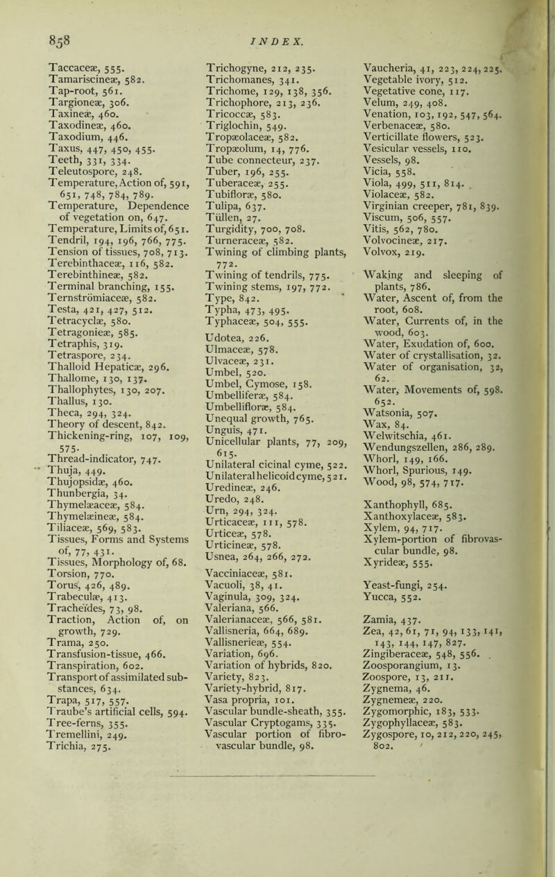 Taccacese, 555. Tamariscineae, 582. Tap-root, 561. Targioneae, 306. Taxineae, 460. Taxodineae, 460. Taxodium, 446. Taxus, 447, 450, 455. Teeth, 331, 334. Teleutospore, 248. Temperature, Action of, 591, 651, 748, 784, 789. Temperature, Dependence of vegetation on, 647. Temperature, Limits of, 651. Tendril, 194, 196, 766, 775. Tension of tissues, 708, 713. Terebinthaceae, 116, 582. Terebinthineae, 582. Terminal branching, 155. Ternstromiaceae, 582. Testa, 421, 427, 512. Tetracyclae, 580. Tetragonieae, 585. Tetraphis, 319. Tetraspore, 234, Thalloid Hepaticae, 296. Thallome, 130, 137. Thallophytes, 130, 207. Thallus, 130. Theca, 294, 324. Theory of descent, 842. Thickening-ring, 107, 109, 575- Thread-indicator, 747. Thuja, 449. Thujopsidae, 460. Thunbergia, 34. Thymelaeaceae, 584. Thymelaeineae, 584. Tiliaceae, 569, 583. Tissues, Forms and Systems of, 77, 431. Tissues, Morphology of, 68. Torsion, 770. Torus, 426, 489. Trabeculae, 413. Tracheides, 73, 98. Traction, Action of, on growth, 729. Trama, 250. Transfusion-tissue, 466. Transpiration, 602. Transport of assimilated sub- stances, 634. Trapa, 517, 557. Traube’s artificial cells, 594. Tree-ferns, 355. Tremellini, 249. Trichia, 275. ✓ Trichogyne, 212, 235. Trichomanes, 341. Trichome, 129, 138, 356. Trichophore, 213, 236. Tricoccae, 583. Triglochin, 549. Tropaeolaceae, 582. Tropaeolum, 14, 776. Tube connecteur, 237. Tuber, 196, 255. Tuberaceae, 255. Tubiflorae, 580. Tulipa, 637. Tiillen, 27. Turgidity, 700, 708. Turneraceae, 582. Twining of climbing plants, 772. Twining of tendrils, 775. Twining stems, 197, 772. Type, 842. Typha, 473, 495. Typhaceae, 504, 555. Udotea, 226. Ulmaceae, 578. Ulvaceae, 231. Umbel, 520. Umbel, Cymose, 158. Umbelliferae, 584. Umbelliflorae, 584. Unequal growth, 765. Unguis, 471. Unicellular plants, 77, 209, 615. Unilateral cicinal cyme, 522. Unilateralhelicoidcyme, 521. Uredineae, 246. Uredo, 248. Urn, 294, 324. Urticaceae, in, 578. Urticeae, 578. Urticineae, 578. Usnea, 264, 266, 273. Vacciniaceae, 581. Vacuoli, 38, 41. Vaginula, 309, 324. Valeriana, 566. Valerianaceae, 566, 581. Vallisneria, 664, 689. Vallisnerieae, 554. Variation, 696. Variation of hybrids, 820. Variety, 823. Variety-hybrid, 817. Vasa propria, 101. Vascular bundle-sheath, 355. Vascular Cryptogams, 333. Vascular portion of fibro- vascular bundle, 98. Vaucheria, 41, 223,224,225. Vegetable ivory, 512. Vegetative cone, 117. Velum, 249, 408. Venation, 103,192, 547, 564. Verbenaceae, 580. Verticillate flowers, 523. Vesicular vessels, no. Vessels, 98. Vida, 558. Viola, 499, 511, 814. Violaceae, 582. Virginian creeper, 781, 839. Viscutn, 506, 557. Vitis, 562, 780. Volvocineae, 217. Volvox, 219. Waking and sleeping of plants, 786. Water, Ascent of, from the root, 608. Water, Currents of, in the wood, 603. Water, Exudation of, 600. Water of crystallisation, 32. Water of organisation, 32, 62. Water, Movements of, 598. 652. Watsonia, 507. Wax, 84. Welwitschia, 461. Wendungszellen, 286, 289. Whorl, 149, 166. Whorl, Spurious, 149. Wood, 98, 574, 717. Xanthophyll, 685. Xanthoxylaceae, 583. Xylem, 94, 717. Xylem-portion of fibrovas- cular bundle, 98. Xyrideae, 555. Yeast-fungi, 254. Yucca, 552. Zamia, 437. Zea, 42, 61, 71, 94, 133, 141, 143, 144, 147, 827. Zingiberaceae, 548, 556. . Zoosporangium, 13. Zoospore, 13, 211. Zygnema, 46. Zygnemeae, 220. Zygomorphic, 183, 533. Zygophyllaceae, 583. Zygospore, 10, 212, 220, 245, 802.