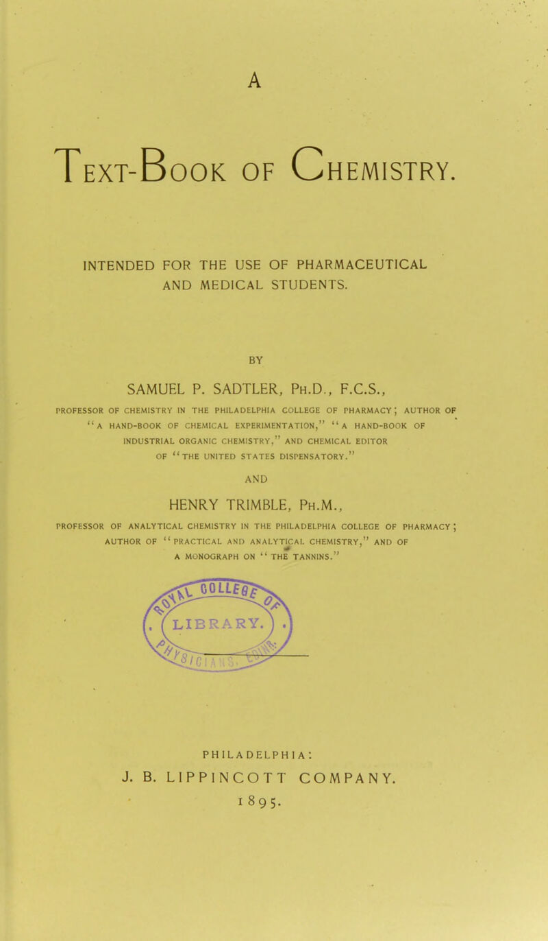 Text-Book of Chemistry. INTENDED FOR THE USE OF PHARMACEUTICAL AND MEDICAL STUDENTS. BY SAMUEL P. SADTLER, Ph.D., F.C.S., PROFESSOR OF CHEMISTRY IN THE PHILADELPHIA COLLEGE OF PHARMACY; AUTHOR OF a HAND-BOOK OF CHEMICAL EXPERIMENTATION, A HAND-BOOK OF INDUSTRIAL ORGANIC CHEMISTRY, AND CHEMICAL EDITOR OF THE UNITED STATES DISPENSATORY. AND HENRY TRIMBLE, Ph.M., PROFESSOR OF ANALYTICAL CHEMISTRY IN THE PHILADELPHIA COLLEGE OF PHARMACY ; AUTHOR OF practical AND ANALYTICAL CHEMISTRY, AND OF A MONOGRAPH ON  THE TANNINS. PHILADELPHIA*. J. B. LIPPINCOTT COMPANY. 1895.