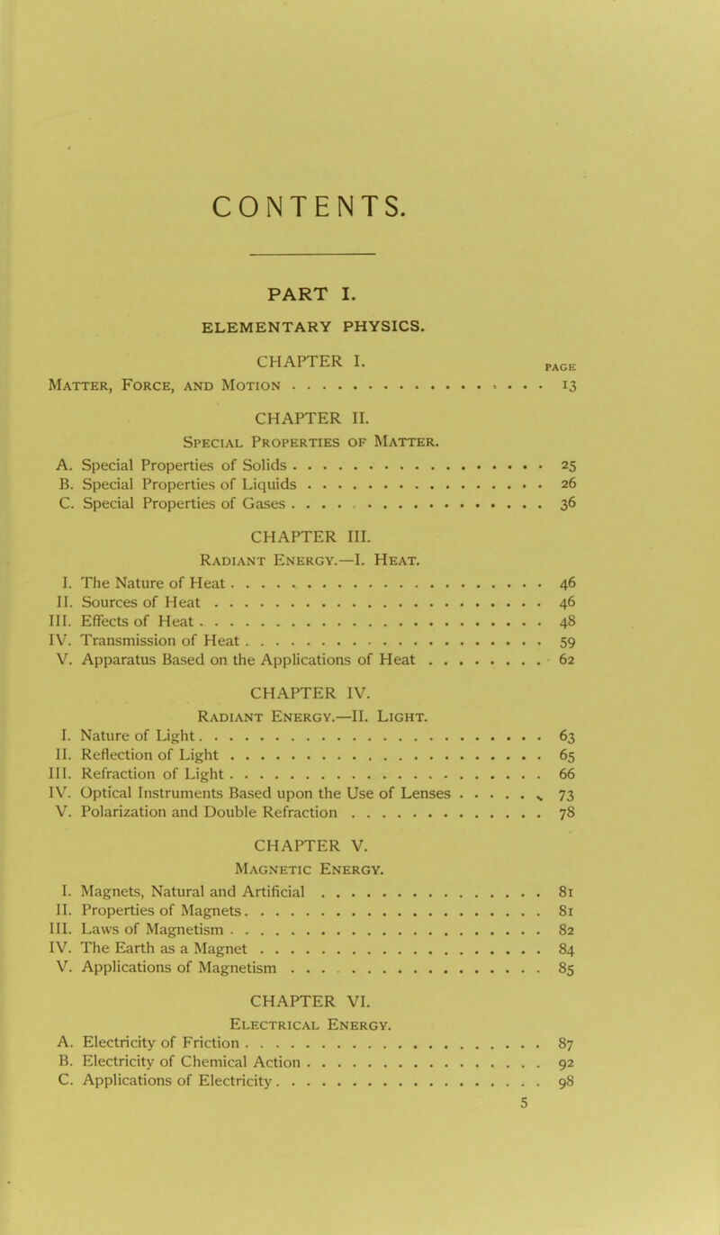 CONTENTS. PART I. ELEMENTARY PHYSICS. CHAPTER I. PAGE Matter, Force, and Motion , . . . 13 CHAPTER II. Special Properties of Matter. A. Special Properties of Solids 25 B. Special Properties of Liquids 26 C. Special Properties of Gases 36 CHAPTER III. Radiant Energy.—I. Heat. I. The Nature of Heat 46 II. Sources of Heat 46 III. Effects of Heat 48 IV. Transmission of Heat 59 V. Apparatus Based on the Applications of Heat 62 CHAPTER IV. Radiant Energy.—II. Light. I. Nature of Light 63 II. Reflection of Light 65 III. Refraction of Light 66 IV. Optical Instruments Based upon the Use of Lenses ^ 73 V. Polarization and Double Refraction 78 CHAPTER V. Magnetic Energy. I. Magnets, Natural and Artificial 81 II. Properties of Magnets 81 III. Laws of Magnetism 82 IV. The Earth as a Magnet 84 V. Applications of Magnetism 85 CHAPTER VI. Electrical Energy. A. Electricity of Friction 87 B. Electricity of Chemical Action 92 C. Applications of Electricity 98