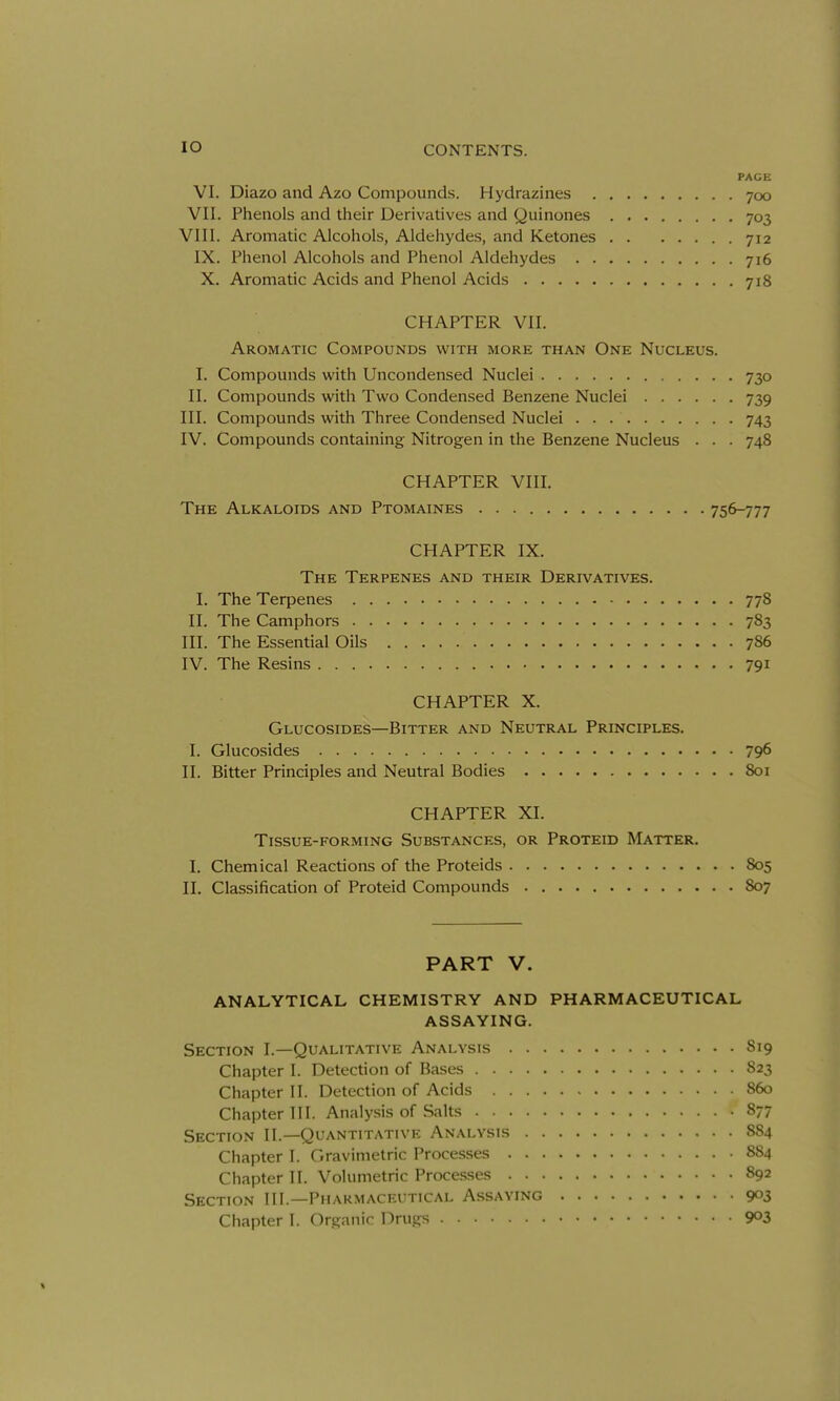 PAGE VI. Diazo and Azo Compounds. Hydrazines 700 VII. Phenols and their Derivatives and Quinones 703 VIII. Aromatic Alcohols, Aldehydes, and Ketones 712 IX. Phenol Alcohols and Phenol Aldehydes 716 X. Aromatic Acids and Phenol Acids 718 CHAPTER VII. Aromatic Compounds with more than One Nucleus. I. Compounds with Uncondensed Nuclei 730 II. Compounds with Two Condensed Benzene Nuclei 739 III. Compounds with Three Condensed Nuclei 743 IV. Compounds containing Nitrogen in the Benzene Nucleus . . . 748 CHAPTER VIII. The Alkaloids and Ptomaines 756-777 CHAPTER IX. The Terpenes and their Derivatives. I. The Terpenes 778 II. The Camphors 783 III. The Essential Oils 786 IV. The Resins 791 CHAPTER X. Glucosides—Bitter and Neutral Principles. I. Glucosides 796 II. Bitter Principles and Neutral Bodies 801 CHAPTER XI. Tissue-forming Substances, or Proteid Matter. I. Chemical Reactions of the Proteids 805 II. Classification of Proteid Compounds 807 PART V. ANALYTICAL CHEMISTRY AND PHARMACEUTICAL ASSAYING. Section I.—Qualitative Analysis S19 Chapter I. Detection of Bases S23 Chapter II. Detection of Acids S60 Chapter III. Analysis of .Salts 877 Section II.—Quantitative Analysis 884 Chapter I. Gravimetric Processes 884 Chapter II. Volumetric Proce.sses 892 Section III.—Pharmaceutical Assaying 903