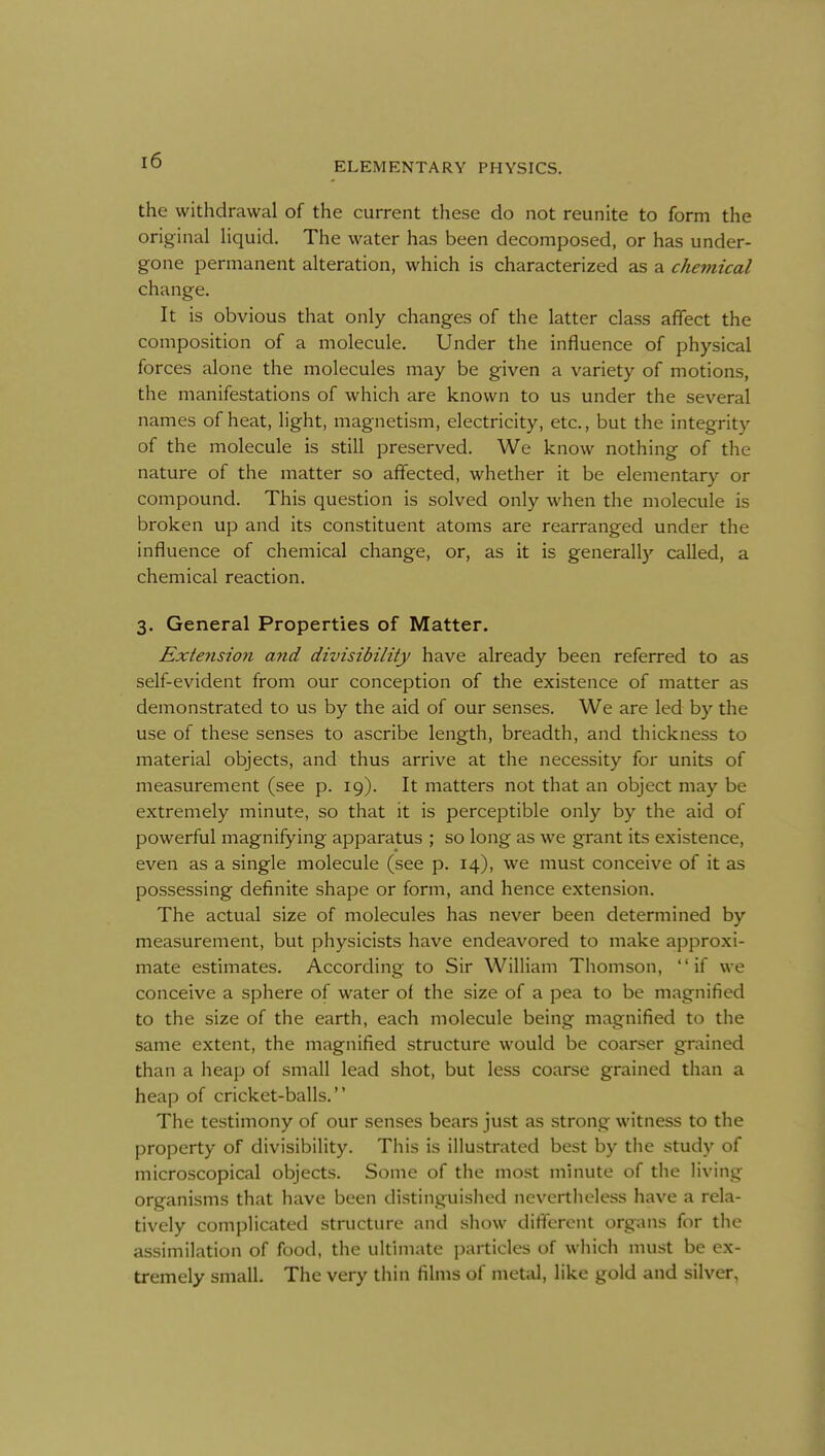 ELEMENTARY PHYSICS. the withdrawal of the current these do not reunite to form the original liquid. The water has been decomposed, or has under- gone permanent alteration, which is characterized as a chemical change. It is obvious that only changes of the latter class affect the composition of a molecule. Under the influence of physical forces alone the molecules may be given a variety of motions, the manifestations of which are known to us under the several names of heat, light, magnetism, electricity, etc., but the integrity of the molecule is still preserved. We know nothing of the nature of the matter so affected, whether it be elementary or compound. This question is solved only when the molecule is broken up and its constituent atoms are rearranged under the influence of chemical change, or, as it is generall)' called, a chemical reaction. 3. General Properties of Matter. Extension and divisibility have already been referred to as self-evident from our conception of the existence of matter as demonstrated to us by the aid of our senses. We are led by the use of these senses to ascribe length, breadth, and thickness to material objects, and thus arrive at the necessity for units of measurement (see p. 19). It matters not that an object may be extremely minute, so that it is perceptible only by the aid of powerful magnifying apparatus ; so long as we grant its existence, even as a single molecule (see p. 14), we must conceive of it as possessing definite shape or form, and hence extension. The actual size of molecules has never been determined by measurement, but physicists have endeavored to make approxi- mate estimates. According to Sir William Thomson, if we conceive a sphere of water of the size of a pea to be magnified to the size of the earth, each molecule being magnified to the same extent, the magnified structure would be coarser grained than a heap of small lead shot, but less coarse grained than a heap of cricket-balls. The testimony of our senses bears just as strong witness to the property of divisibility. This is illustrated best by the study of microscopical objects. Some of the most minute of the living organisms that have been distinguislied nevertheless have a rela- tively complicated structure and show different organs for the assimilation of food, the ultimate i)articles of which must be ex- tremely small. The very thin films of metal, like gold and silver,