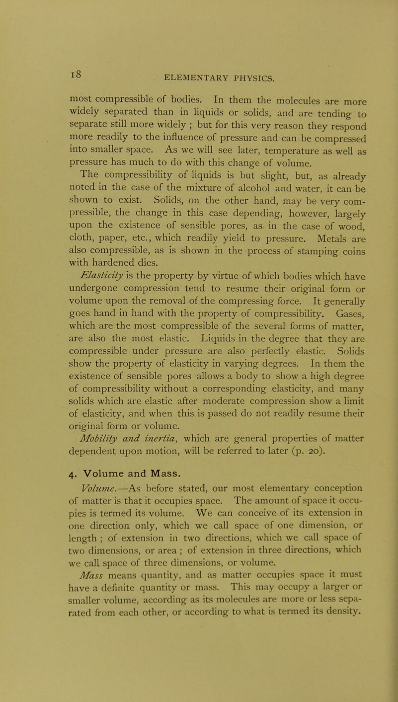 ELEMENTARY PHYSICS. most compressible of bodies. In them the molecules are more widely separated than in liquids or solids, and are tending to separate still more widely ; but for this very reason they respond more readily to the influence of pressure and can be compressed into smaller space. As we will see later, temperature as well as pressure has much to do with this change of volume. The compressibility of liquids is but slight, but, as already noted in the case of the mixture of alcohol and water, it can be shown to exist. Solids, on the other hand, may be very com- pressible, the change in this case depending, however, largely upon the existence of sensible pores, as in the case of wood, cloth, paper, etc., which readily yield to pressure. Metals are also compressible, as is shown in the process of stamping coins with hardened dies. Elasticity is the property by virtue of which bodies which have undergone compression tend to resume their original form or volume upon the removal of the compressing force. It generally goes hand in hand with the property of compressibility. Gases, which are the most compressible of the several forms of matter, are also the most elastic. Liquids in the degree that they are compressible under pressure are also perfectly elastic. Solids show the property of elasticity in varying degrees. In them the existence of sensible pores allows a body to show a high degree of compressibility without a corresponding elasticity, and many solids which are elastic after moderate compression show a limit of elasticity, and when this is passed do not readily resume their original form or volume. Mobility and inertia, which are general properties of matter dependent upon motion, will be referred to later (p. 20). 4. Volume and Mass. Volume.—As before stated, our most elementary conception of matter is that it occupies space. The amount of space it occu- pies is termed its volume. We can conceive of its extension in one direction only, which we call space of one dimension, or length ; of extension in two directions, which we call space of two dimensions, or area ; of extension in three directions, which we call space of three dimensions, or volume. Mass means quantity, and as matter occupies space it must have a definite quantity or mass. This may occupy a larger or smaller volume, according as its molecules are more or less sepa- rated from each other, or according to what is termed its density.