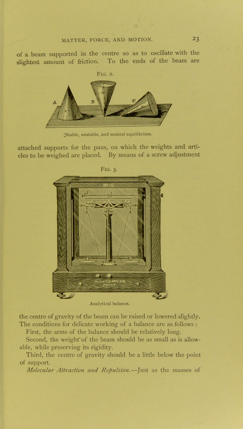 of a beam supported in the centre so as to oscillate with the slightest amount of friction. To the ends of the beam are Fig. 2. [Stable, unstable, and neutral equilibrium. attached supports for the pans, on which the weights and arti- cles to be weighed are placed. By means of a screw adjustment Fig. 3. Analytical balance. the centre of gravity of the beam can be raised or lowered slightly. The conditions for delicate working of a balance are as follows : First, the arms of the balance should be relatively long. Second, the weight'of the beam should be as small as is allow- able, while preserving its rigidity. Third, the centre of gravity should be a little below the point of support. Molecular Attraction and Repulsion.—^Just as the masses of