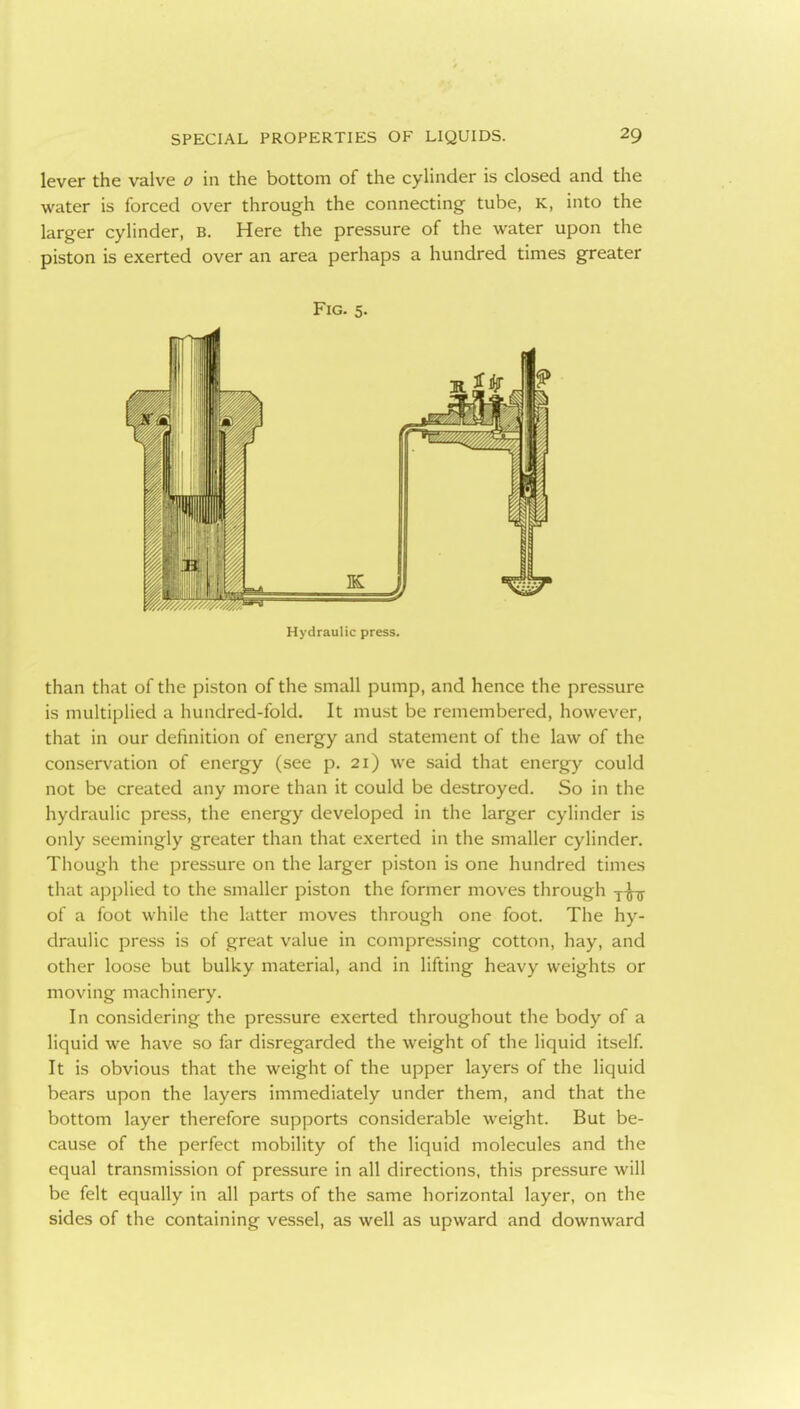 lever the valve o in the bottom of the cylinder is closed and the water is forced over through the connecting tube, K, into the larger cylinder, B. Here the pressure of the water upon the piston is exerted over an area perhaps a hundred times greater Fig. 5. Hydraulic press. than that of the piston of the small pump, and hence the pressure is multiplied a hundred-fold. It must be remembered, however, that in our definition of energy and statement of the law of the conservation of energy (see p. 21) we said that energy could not be created any more than it could be destroyed. So in the hydraulic press, the energy developed in the larger cylinder is only seemingly greater than that exerted in the smaller cylinder. Though the pressure on the larger piston is one hundred times that applied to the smaller piston the former moves through y^-;^ of a foot while the latter moves through one foot. The hy- draulic press is of great value in compressing cotton, hay, and other loose but bulky material, and in lifting heavy weights or moving machinery. In considering the pressure exerted throughout the body of a liquid we have so far disregarded the weight of the liquid itself. It is obvious that the weight of the upper layers of the liquid bears upon the layers immediately under them, and that the bottom layer therefore supports considerable weight. But be- cause of the perfect mobility of the liquid molecules and the equal transmission of pressure in all directions, this pressure will be felt equally in all parts of the same horizontal layer, on the sides of the containing vessel, as well as upward and downward