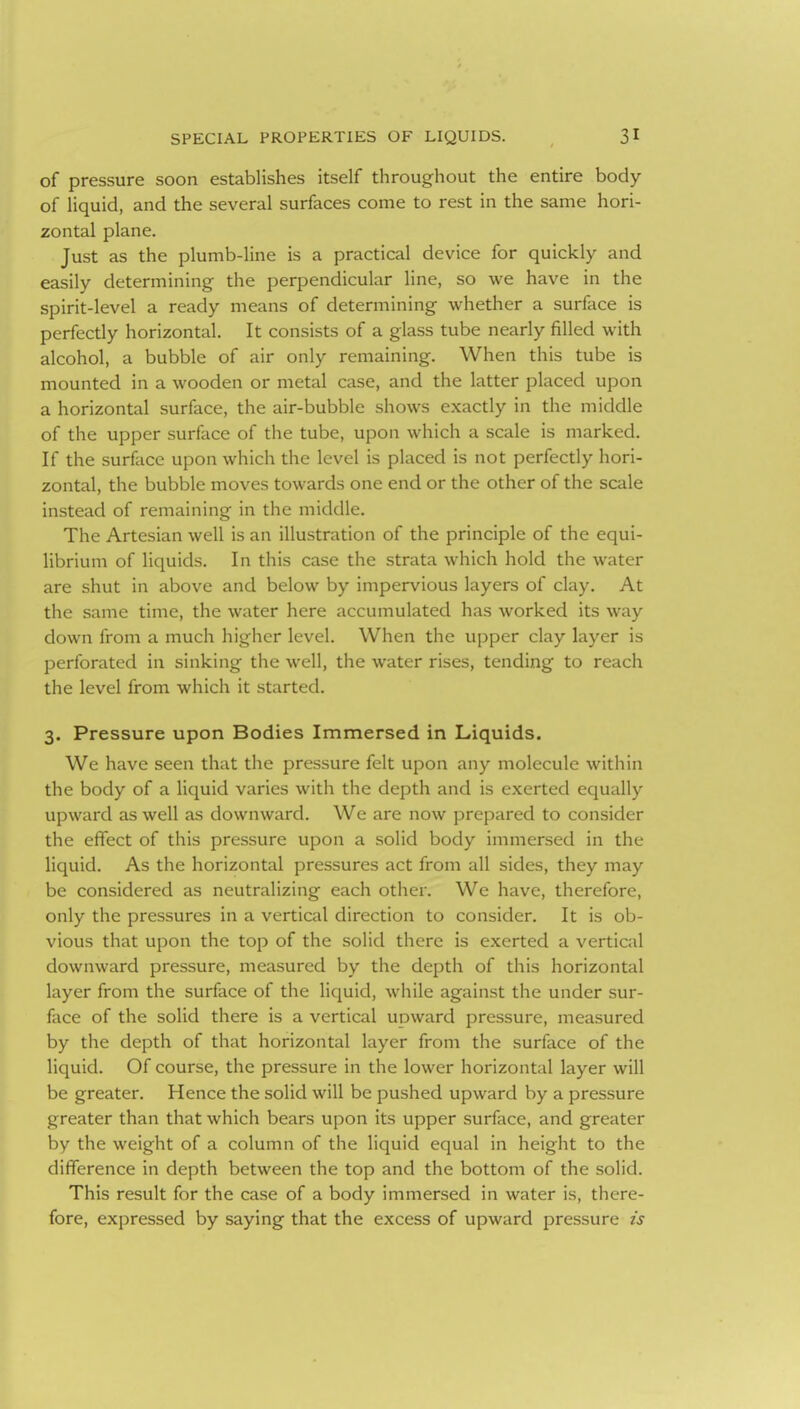of pressure soon establishes itself throughout the entire body of liquid, and the several surfaces come to rest in the same hori- zontal plane. Just as the plumb-line is a practical device for quickly and easily determining the perpendicular line, so we have in the spirit-level a ready means of determining whether a surface is perfecdy horizontal. It consists of a glass tube nearly filled with alcohol, a bubble of air only remaining. When this tube is mounted in a wooden or metal case, and the latter placed upon a horizontal surface, the air-bubble shows exactly in the middle of the upper surface of the tube, upon which a scale is marked. If the surface upon which the level is placed is not perfectly hori- zontal, the bubble moves towards one end or the other of the scale instead of remaining in the middle. The Artesian well is an illustration of the principle of the equi- librium of liquids. In this case the strata which hold the water are shut in above and below by impervious layers of clay. At the same time, the water here accumulated has worked its way down from a much higher level. When the upper clay layer is perforated in sinking the well, the water rises, tending to reach the level from which it started. 3. Pressure upon Bodies Immersed in Liquids. We have seen that the pressure felt upon any molecule within the body of a liquid varies with the depth and is exerted equally upward as well as downward. We are now prepared to consider the effect of this pressure upon a solid body immersed in the liquid. As the horizontal pressures act from all sides, they may be considered as neutralizing each other. We have, therefore, only the pressures in a vertical direction to consider. It is ob- vious that upon the top of the solid there is exerted a vertical downward pressure, measured by the depth of this horizontal layer from the surface of the liquid, while against the under sur- face of the solid there is a vertical upward pressure, measured by the depth of that horizontal layer from the surface of the liquid. Of course, the pressure in the lower horizontal layer will be greater. Hence the solid will be pushed upward by a pressure greater than that which bears upon its upper surface, and greater by the weight of a column of the liquid equal in height to the difference in depth between the top and the bottom of the solid. This result for the case of a body immersed in water is, there- fore, expressed by saying that the excess of upward pressure is