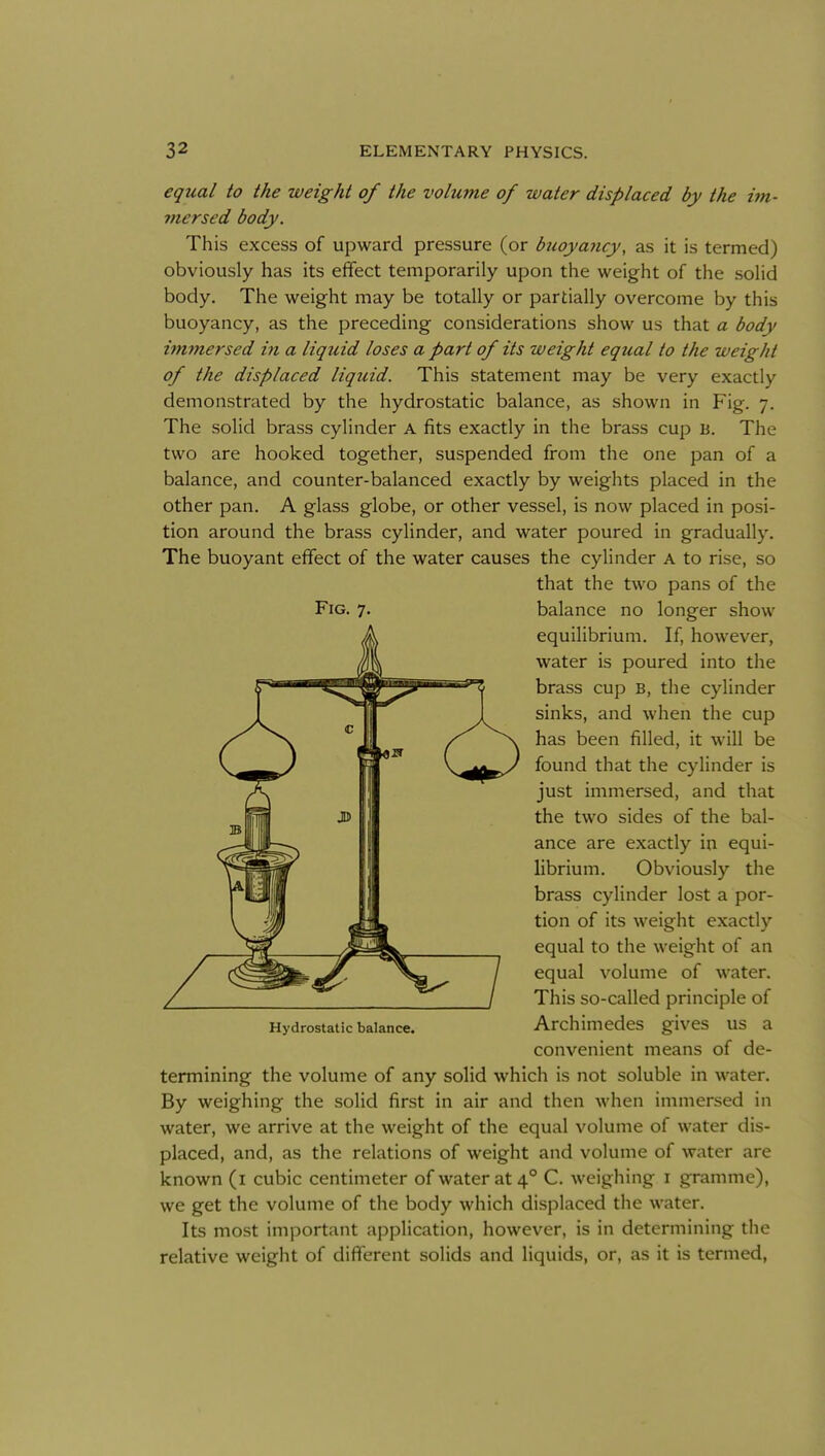 equal to the weight of the volume of water displaced by the im- mersed body. This excess of upward pressure (or buoyancy, as it is termed) obviously has its effect temporarily upon the weight of the solid body. The weight may be totally or partially overcome by this buoyancy, as the preceding considerations show us that a body immersed in a liquid loses a part of its weight equal to the weight of the displaced liquid. This statement may be very exactly demonstrated by the hydrostatic balance, as shown in Fig. 7. The solid brass cylinder A fits exactly in the brass cup b. The two are hooked together, suspended from the one pan of a balance, and counter-balanced exactly by weights placed in the other pan. A glass globe, or other vessel, is now placed in posi- tion around the brass cylinder, and water poured in gradually. The buoyant effect of the water causes the cylinder A to rise, so that the two pans of the Fig. 7. balance no longer show equilibrium. If, however, water is poured into the brass cup B, the cylinder sinks, and when the cup has been filled, it will be found that the cylinder is just immersed, and that the two sides of the bal- ance are exactly in equi- librium. Obviously the brass cylinder lost a por- tion of its weight exactly equal to the weight of an equal volume of water. This so-called principle of Hydrostatic balance. ArchimedcS givCS US a convenient means of de- termining the volume of any solid which is not soluble in water. By weighing the solid first in air and then when immersed in water, we arrive at the weight of the equal volume of water dis- placed, and, as the relations of weight and volume of water are known (i cubic centimeter of water at 4° C. weighing i gramme), we get the volume of the body which displaced the water. Its most important application, however, is in determining the relative weight of different solids and liquids, or, as it is termed.