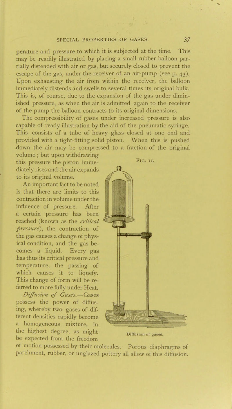 perature and pressure to which it is subjected at the time. This may be readily illustrated by placing a small rubber balloon par- tially distended with air or gas, but securely closed to prevent the escape of the gas, under the receiver of an air-pump (see p. 43). Upon exhausting the air from within the receiver, the balloon immediately distends and swells to several times its original bulk. This is, of course, due to the expansion of the gas under dimin- ished pressure, as when the air is admitted again to the receiver of the pump the balloon contracts to its original dimensions. The compressibility of gases under increased pressure is also capable of ready illustration by the aid of the pneumatic syringe. This consists of a tube of heavy glass closed at one end and provided with a tight-fitting solid piston. When this is pushed down the air may be compressed to a fraction of the original volume ; but upon withdrawing this pressure the piston imme- diately rises and the air expands to its original volume. An important fact to be noted is that there are limits to this contraction in volume under the influence of pressure. After a certain pressure has been reached (known as the critical Press7cre), the contraction of the gas causes a change of phys- ical condition, and the gas be- comes a liquid. Every gas has thus its critical pressure and temperature, the passing of which causes it to liquefy. This change of form will be re- ferred to more fully under Heat, Diffusion of Gases.—Gases possess the power of diffus- ing, whereby two gases of dif- ferent densities rapidly become a homogeneous mixture, in the highest degree, as might be expected from the freedom of motion possessed by their molecules. Porous diaphragms of parchment, rubber, or unglazed pottery all allow of this diffusion. Diffusion of gases.