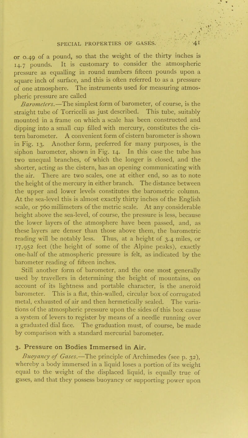 or 0.49 of a pound, so that the weight of the thirty inches is 14.7 pounds. It is customary to consider the atmospheric pressure as equalling in round numbers fifteen pounds upon a square inch of surface, and this is often referred to as a pressure of one atmosphere. The instruments used for measuring atmos- pheric pressure are called Barometers.—The simplest form of barometer, of course, is the straight tube of Torricelli as just described. This tube, suitably mounted in a frame on which a scale has been constructed and dipping into a small cup filled with mercury, constitutes the cis- tern barometer. A convenient form of cistern barometer is shown in Fig. 13. Another form, preferred for many purposes, is the siphon barometer, shown in Fig. 14. In this case the tube has two unequal branches, of which the longer is closed, and the shorter, acting as the cistern, has an opening communicating with the air. There are two scales, one at either end, so as to note the height of the mercury in either branch. The distance between the upper and lower levels constitutes the barometric column. At the sea-level this is almost exactly thirty inches of the English scale, or 760 millimeters of the metric scale. At any considerable height above the sea-level, of course, the pressure is less, because the lower layers of the atmosphere have been passed, and, as these layers are denser than those above them, the barometric reading will be notably less. Thus, at a height of 3.4 miles, or 17,952 feet (the height of some of the Alpine peaks), exactly one-half of the atmospheric pressure is felt, as indicated by the barometer reading of fifteen inches. Still another form of barometer, and the one most generally used by travellers in determining the height of mountains, on account of its lightness and portable character, is the aneroid barometer. This is a flat, thin-walled, circular box of corrugated metal, exhausted of air and then hermetically sealed. The varia- tions of the atmospheric pressure upon the sides of this box cause a system of levers to register by means of a needle running over a graduated dial face. The graduation must, of course, be made by comparison with a standard mercurial barometer. 3. Pressure on Bodies Immersed in Air. Buoyancy of Gases.—The principle of Archimedes (see p. 32), whereby a body immersed in a liquid loses a portion of its weight equal to the weight of the displaced liquid, is equally true of gases, and that they possess buoyancy or supporting power upon