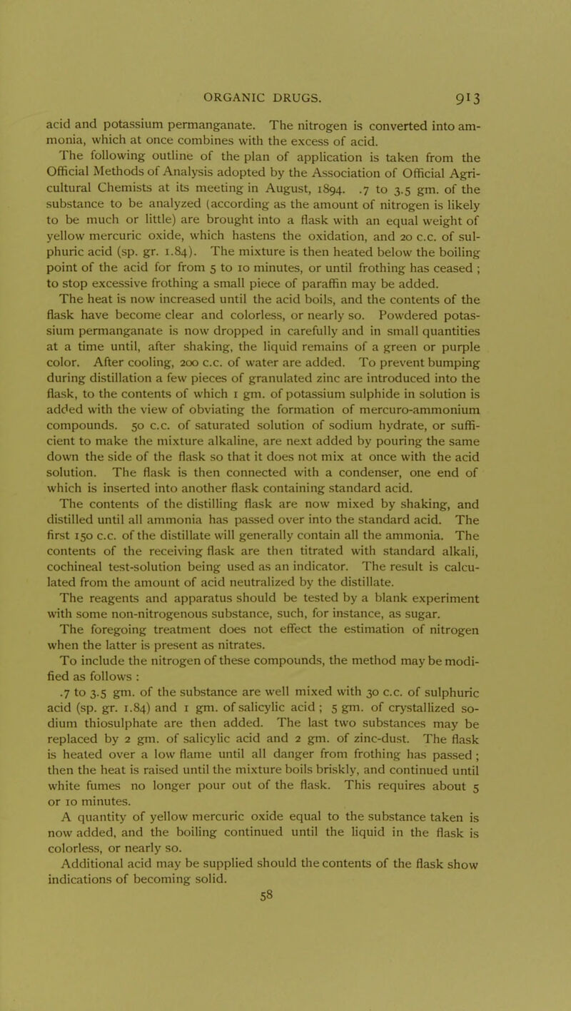 acid and potassium permanganate. The nitrogen is converted into am- monia, which at once combines with the excess of acid. The following outline of the plan of application is taken from the Official Methods of Analysis adopted by the Association of Official Agri- cultural Chemists at its meeting in August, 1894. .7 to 3.5 gm. of the substance to be analyzed {according as the amount of nitrogen is likely to be much or little) are brought into a flask with an equal weight of yellow mercuric oxide, which hastens the oxidation, and 20 c.c. of sul- phuric acid (sp. gr. 1.84). The mixture is then heated below the boiling point of the acid for from 5 to 10 minutes, or until frothing has ceased ; to stop excessive frothing a small piece of paraffin may be added. The heat is now increased until the acid boils, and the contents of the flask have become clear and colorless, or nearly so. Powdered potas- sium permanganate is now dropped in carefully and in small quantities at a time until, after shaking, the liquid remains of a green or purple color. After cooling, 200 c.c. of water are added. To prevent bumping during distillation a few pieces of granulated zinc are introduced into the flask, to the contents of which i gm. of potassium sulphide in solution is added with the view of obviating the formation of mercuro-ammonium compounds. 50 c.c. of saturated solution of sodium hydrate, or suffi- cient to make the mixture alkaline, are next added by pouring the same down the side of the flask so that it does not mix at once with the acid solution. The flask is then connected with a condenser, one end of which is inserted into another flask containing standard acid. The contents of the distilling flask are now mixed by shaking, and distilled until all ammonia has passed over into the standard acid. The first 150 c.c. of the distillate will generally contain all the ammonia. The contents of the receiving flask are then titrated with standard alkali, cochineal test-solution being used as an indicator. The result is calcu- lated from the amount of acid neutralized by the distillate. The reagents and apparatus should be tested by a blank experiment with some non-nitrogenous substance, such, for instance, as sugar. The foregoing treatment does not effect the estimation of nitrogen when the latter is present as nitrates. To include the nitrogen of these compounds, the method may be modi- fied as follows : •7 to 3.5 gm. of the substance are well mixed with 30 c.c. of sulphuric acid (sp. gr. 1.84) and i gm. of salicylic acid; 5 gm. of crystallized so- dium thiosulphate are then added. The last two substances may be replaced by 2 gm. of salicylic acid and 2 gm. of zinc-dust. The flask is heated over a low flame until all danger from frothing has passed; then the heat is raised until the mixture boils briskly, and continued until white fumes no longer pour out of the flask. This requires about 5 or 10 minutes. A quantity of yellow mercuric oxide equal to the substance taken is now added, and the boiling continued until the liquid in the flask is colorless, or nearly so. Additional acid may be supplied should the contents of the flask show indications of becoming solid. 58