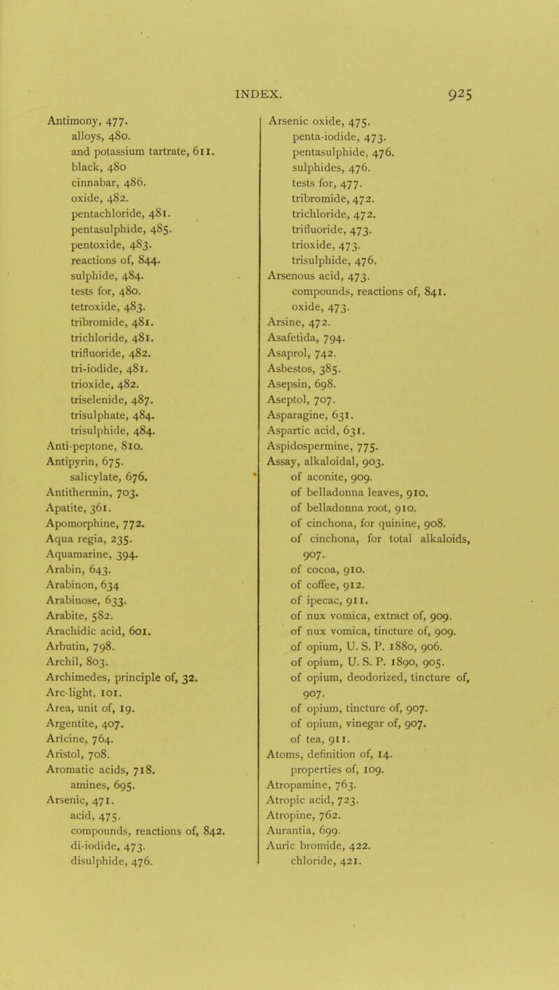 Antimony, 477. alloys, 480. and potassium tartrate, 611. black, 480 cinnabar, 486. oxide, 482. pentachloride, 481. pentasulphide, 485. pentoxide, 483. reactions of, 844. sulphide, 484. tests for, 480. tetroxide, 483. tribromide, 481. trichloride, 481. trifluoride, 482. tri-iodide, 481. trioxide, 482. triselenide, 487. trisulphate, 484. trisulphide, 484. Anti-peptone, 810. Antipyrin, 675. salicylate, 676. Antithermin, 703. Apatite, 361. Apomorphine, 772. Aqua regia, 235. Aquamarine, 394. Arabin, 643. Arabinon, 634 Arabinose, 633. Arabite, 582. Arachidic acid, 601. Arbutin, 798. Archil, 803. Archimedes, principle of, 32. Arc-light, loi. Area, unit of, 19. Argentite, 407. Aricine, 764. Aristol, 708. Aromatic acids, 718, amines, 695. Arsenic, 471. acid, 475. compounds, reactions of, 842. di-iodide, 473. disulphide, 476. Arsenic oxide, 475. penta-iodide, 473. pentasulphide, 476. sulphides, 476. tests for, 477. tribromide, 472. trichloride, 472. trifluoride, 473. trioxide, 473. trisulphide, 476. Arsenous acid, 473. compounds, reactions of, 841. oxide, 473. Arsine, 472. Asafetida, 794. Asaprol, 742. Asbestos, 385. Asepsin, 698. Aseptol, 707. Asparagine, 631. Aspartic acid, 631. Aspidospermine, 775. Assay, alkaloidal, 903. of aconite, 909. of belladonna leaves, 910, of belladonna root, 910. of cinchona, for quinine, 908. of cinchona, for total alkaloids, 907. of cocoa, 910. of coffee, 912. of ipecac, 911. of nux vomica, extract of, 909. of nux vomica, tincture of, 909. of opium, U. S. P. 1880, 906. of opium, U. S. P. 1890, 905. of opium, deodorized, tincture of, 907. of opium, tincture of, 907. of opium, vinegar of, 907. of tea, 911. Atoms, definition of, 14. properties of, 109. Atropamine, 763. Atropic acid, 723. Atropine, 762. Aurantia, 699. Auric bromide, 422. chloride, 421.