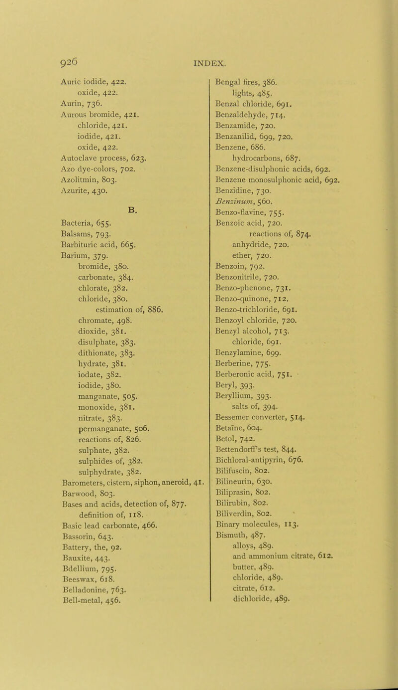 Auric iodide, 422. oxide, 422. Aurin, 736. Aureus bromide, 421. chloride, 421. iodide, 421. oxide, 422. Autoclave process, 623. Azo dye-colors, 702. Azolitmin, 803. Azurite, 430. B. Bacteria, 655. Balsams, 793. Barbituric acid, 665. Barium, 379. bromide, 380. carbonate, 384. chlorate, 382. chloride, 380. estimation of, 886. chromate, 498. dioxide, 381. disulphate, 383. dithionate, 383. hydrate, 381. iodate, 382. iodide, 380. manganate, SOS- monoxide, 381. nitrate, 383. permanganate, 506. reactions of, 826. sulphate, 382. sulphides of, 382. sulphydrate, 382. Barometers, cistern, siphon, aneroid, 41. Barwood, 803. Bases and acids, detection of, 877. definition of, 118. Basic lead carbonate, 466. Bassorin, 643. Battery, the, 92. Bauxite, 443. Bdellium, 795. Beeswax, 618. Belladonine, 763. Bell-metal, 456. Bengal fires, 386. lights, 485. Benzal chloride, 691. Benzaldehyde, 714. Benzamide, 720. Benzanilid, 699, 720. Benzene, 686. hydrocarbons, 687. Benzene-disulphonic acids, 692. Benzene monosulphonic acid, 692 Benzidine, 730. Benzinum, s6o. Benzo-flavine, 755. Benzoic acid, 720. reactions of, 874. anhydride, 720. ether, 720. Benzoin, 792. Benzonitrile, 720. Benzo-phenone, 731. Benzo-quinone, 712. Benzo-trichloride, 69I. Benzoyl chloride, 720. Benzyl alcohol, 713. chloride, 691. Benzylamine, 699. Berberine, 775. Berberonic acid, 7SI. ■ Beryl, 393. Beryllium, 393. salts of, 394. Bessemer converter, 514. BetaTne, 604. Betol, 742. Bettendorfl's test, 844. Bichloral-antipyrin, 676. Bilifuscin, 802, Bilineurin, 630. Biliprasin, 802. Bilirubin, 802. Biliverdin, 802. Binary molecules, 113. Bismuth, 487. alloys, 489. and ammonium citrate, 612. butter, 489. chloride, 489. citrate, 612. dichloride, 489.