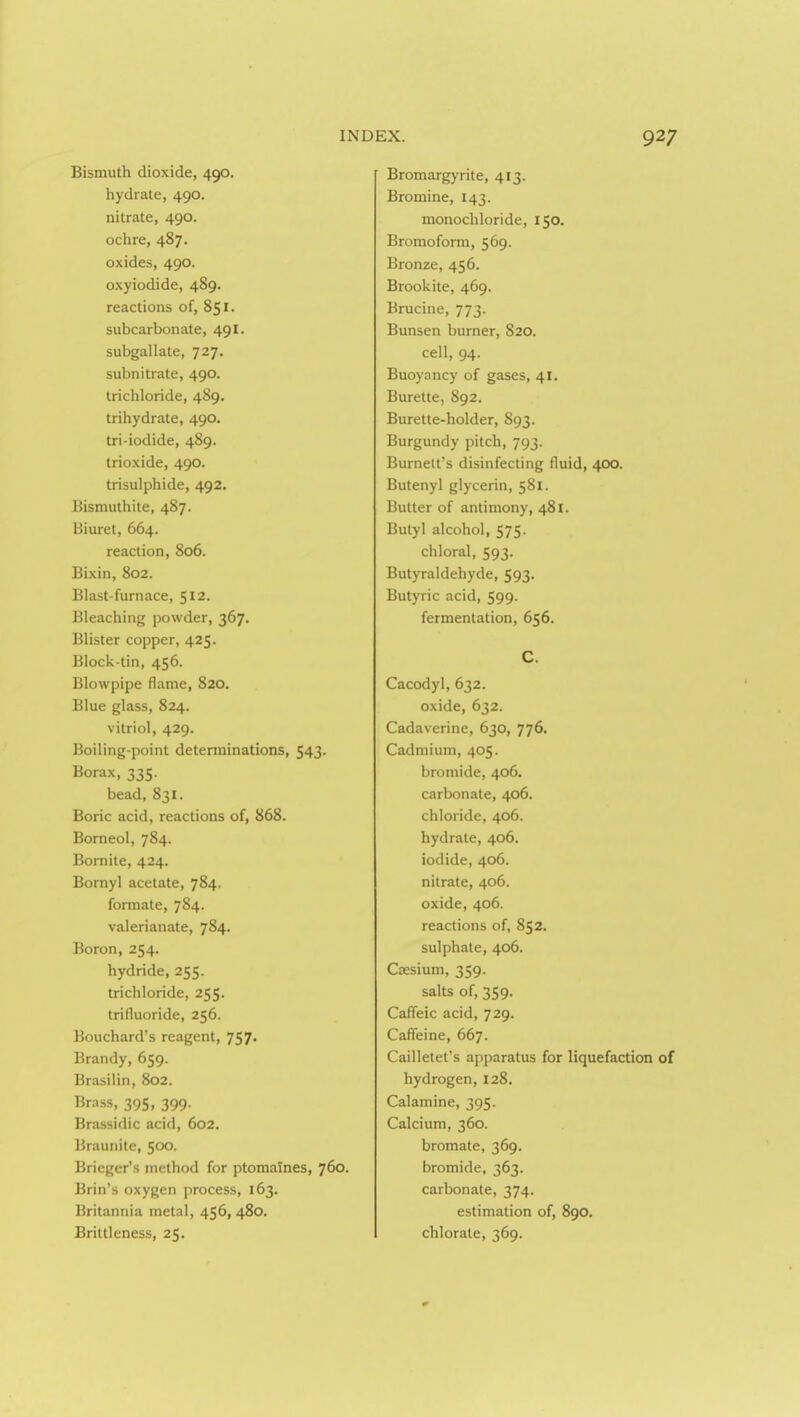 Bismuth dioxide, 490. hydrate, 490. nitrate, 490. ochre, 487. oxides, 490. oxyiodide, 489. reactions of, 851. subcarbonate, 491. subgallate, 727. subnitrate, 490. trichloride, 489. trihydrate, 490. tri-iodide, 489. trioxide, 490. trisulphide, 492. Bismuthite, 487. Biuret, 664. reaction, 806. Bixin, 802. Blast-furnace, 512. Bleaching powder, 367. Blister copper, 425. Block-tin, 456. Blowpipe flame, 820. Blue glass, 824. vitriol, 429. Boiling-point determinations, 543. Borax, 335. bead, 831. Boric acid, reactions of, 868. Borneol, 784. Bomite, 424. Bornyl acetate, 784. formate, 784. valerianate, 784. Boron, 254. hydride, 255. trichloride, 255. trifluoride, 256. Bouchard's reagent, 757. Brandy, 659. Brasilin, 802. Brass, 395, 399. Brassidic acid, 602. Braunile, 500. Brieger's method for ptomaines, 760. Brin's oxygen process, 163. Britannia metal, 456, 480. Brittleness, 25. Bromargyrite, 413. Bromine, 143. monochlorlde, 150. Bromofonn, 569. Bronze, 456. Brookite, 469. Brucine, 773. Bunsen burner, 820. cell, 94. Buoyancy of gases, 41. Burette, 892. Burette-holder, 893. Burgundy pitch, 793. Burnett's disinfecting fluid, 400. Butenyl glycerin, 581. Butter of antimony, 481. Butyl alcohol, 575. chloral, 593. Butyraldehyde, 593- Butyric acid, 599. fermentation, 656. C. Cacodyl, 632. oxide, 632. Cadaverine, 630, 776. Cadmium, 405. bromide, 406. carbonate, 406. chloride, 406. hydrate, 406, iodide, 406. nitrate, 406. oxide, 406. reactions of, 852. sulphate, 406. Caesium, 359. salts of, 359. CafTeic acid, 729. Caffeine, 667. Cailletet's apparatus for liquefaction of hydrogen, 128. Calamine, 395. Calcium, 360. bromate, 369, bromide, 363. carbonate, 374. estimation of, 890. chlorate, 369.