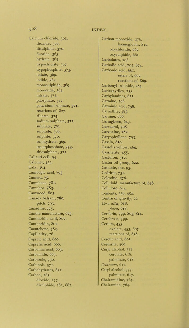 Calcium chloride, 361. dioxide, 366. disulpliide, 370. fluoride, 363. hydrate, 365. hypochlorite, 367. hypophosphite, 373. iodate, 369. iodide, 363. monosulphide, 369. monoxide, 364. nitrate, 371. phosphate, 372. potassium sulphate, 371. reactions of, 827. silicate, 374. sodium sulphate, 371. sulphate, 370. sulphide, 369. sulphite, 370. sulphydrate, 369. superphosphate, 373. thiosulphate, 371. Callaud cell, 94. Calomel, 433. Calx, 364. Cambogic acid, 795 Camera, 75. Camphene, 781. Camphor, 783. Camwood, 803. Canada balsam, 780. pitch, 793. Canadine, 775. Candle manufacture, 625. Cantharidic acid, 802. Cantharidin, 802. Caoutchouc, 783. Capillarity, 26. Caproic acid, 600. Caprylic acid, 600. Carbamic acid, 663. Carbamide, 663. Carbazole, 730. Carbinols, 571. Carbohydrates, 632. Carbon, 265. dioxide, 277. disulphide, 283, 661. Carbon monoxide, 276. haemoglobin, 812. oxychloride, 662. oxysulphide, 661. Carbolates, 706. Carbolic acid, 705, 874. Carbonic acid, 661. esters of, 662. reactions of, 869. Carbonyl sulphide, 284. Carbostyriles, 753. Carbylamines, 671. Carmine, 798. Carminic acid, 798, Carnallite, 385. Carnine, 666. Carragheen, 643. Carvacrol, 708. Carvoxine, 782. Caryophyllene, 793. Casein, 810. Cassel's yellow, 464. Cassiterite, 455. Cast-iron, 512. Castor oil group, 622. Cathode, the, 93. Cedriret, 731. Celestine, 376. Celluloid, manufacture of, 648. Cellulose, 644. Cements, 336, 450. Centre of gravity, 22 Cera alba, 618. Jlava, 618. Cerebrin, 799, 803, 814. Cerebrose, 799. Cerium, 453. oxalate, 453, 607. reactions of, 838. Cerotic acid, 601. Cerussite, 460. Ceryl alcohol, 577- cerotate, 618. palmitate, 618. Cctaccum, 617. Cetyl alcohol, 577. palmitate, 617. Chairaniidine, 764. Chairamine, 764.