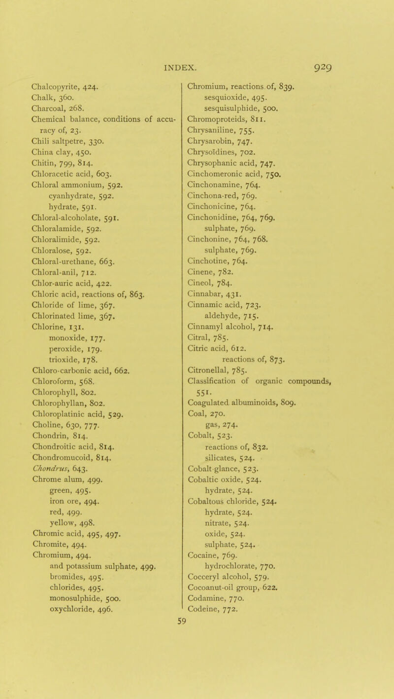 Chalcopyrite, 424. Chalk, 360. Charcoal, 268. Chemical balance, conditions of accu- racy of, 23. Chili saltpetre, 330. China clay, 450. Chitin, 799, 814. Chloracetic acid, 603. Chloral ammonium, 592. cyanhydrate, 592. hydrate, 591. Chloral-alcoholate, 591. Chloralamide, 592. Chloralimide, 592. Chloralose, 592. Chloral-urethane, 663. Chloral-anil, 712. Chlor-auric acid, 422. Chloric acid, reactions of, 863. Chloride of lime, 367. Chlorinated lime, 367. Chlorine, 131. monoxide, 177. peroxide, 179. trioxide, 178. Chloro-carbonic acid, 662, Chloroform, 568. Chlorophyll, 802. Chlorophyllan, 802. Chloroplatinic acid, 529, Choline, 630, 777. Chondrin, 814. Chondroitic acid, 814. Chondromucoid, 814. Chondrus, 643. Chrome alum, 499. green, 495, iron ore, 494. red, 499. yellow, 498. Chromic acid, 495, 497. Chromite, 494. Chromium, 494. and potassium sulphate, 499. bromides, 495. chlorides, 495, monosulphide, 500. oxychloride, 496. Chromium, reactions of, 839. sesquioxide, 495. sesquisulphide, 500. Chromoproteids, 8ii. Chrysaniline, 755. Chrysarobin, 747. Chrysoidines, 702. Chrysophanic acid, 747. Cinchomeronic acid, 750. Cinchonamine, 764. Cinchona-red, 769. Cinchonicine, 764. Cinchonidine, 764, 769. sulphate, 769. Cinchonine, 764, 768. sulphate, 769. Cinchotine, 764, Cinene, 782. Cineol, 784. Cinnabar, 431. Cinnamic acid, 723. aldehyde, 715. Cinnamyl alcohol, 714. Citral, 785. Citric acid, 612. reactions of, 873. Citronellal, 785. Classification of organic compounds, 551- Coagulated albuminoids, 809. Coal, 270. gas, 274, Cobalt, 523. reactions of, 832. silicates, 524. Cobalt glance, 523. Cobaltic oxide, 524. hydrate, 524. Cobaltous chloride, 524. hydrate, 524. nitrate, 524. oxide, 524. sulphate, 524. Cocaine, 769. hydrochlorate, 770. Cocceryl alcohol, 579. Cocoanut-oil g;roup, 622. Codamine, 770. Codeine, 772.