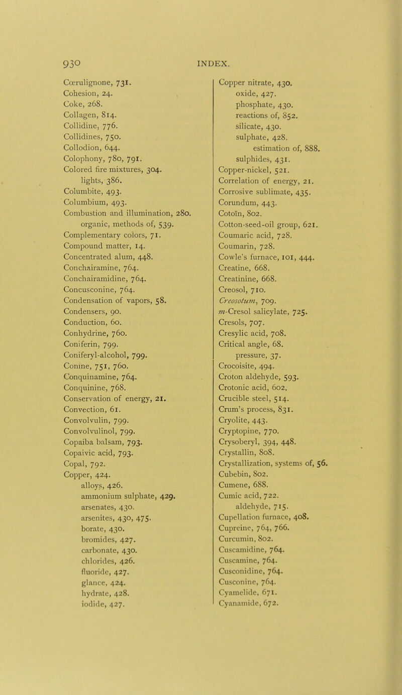 Coerulignone, 73I. Cohesion, 24. Coke, 268. Collagen, 814. Collidine, 776. Collidines, 750. Collodion, 644. Colophony, 780, 791. Colored fire mixtures, 304. lights, 386. Columbite, 493. Columbium, 493. Combustion and illumination, 280. organic, methods of, 539. Complementary colors, 71. Compound matter, 14. Concentrated alum, 448. Conchairamine, 764. Conchairamidine, 764. Concusconine, 764. Condensation of vapors, 58. Condensers, 90. Conduction, 60. Conhydrine, 760. Coniferin, 799. Coniferyl-alcohol, 799. Conine, 751, 760. Conquinamine, 764. Conquinine, 768. Conservation of energy, 21. Convection, 61. Convolvulin, 799. Convolvulinol, 799. Copaiba balsam, 793. Copaivic acid, 793. Copal, 792. Copper, 424. alloys, 426. ammonium sulphate, 429. arsenates, 430. arsenites, 430, 475. borate, 430. bromides, 427. carbonate, 430, chlorides, 426. fluoride, 427. glance, 424. hydrate, 428. iodide, 427. Copper nitrate, 430. oxide, 427. phosphate, 430. reactions of, S52. silicate, 430. sulphate, 428. estimation of, 888. sulphides, 431. Copper-nickel, 521. Correlation of energy, 21. Corrosive sublimate, 435. Corundum, 443. Cotoin, 802. Cotton-seed-oil group, 621. Coumaric acid, 728. Coumarin, 728. Cowle's furnace, lOl, 444. Creatine, 668. Creatinine, 668. Creosol, 710. Creosottim^ 709. ;«-Cresol salicylate, 725. Cresols, 707. Cresylic acid, 708. Critical angle, 68. pressure, 37. Crocoisite, 494. Croton aldehyde, 593. Crotonic acid, 602. Crucible steel, 514. Crum's process, 831. Cryolite, 443. Cryptopine, 770. Crysoberyl, 394, 448. Crystallin, 80S. Crj'stallization, systems of, 56. Cubebin, 802. Cumene, 688. Cumic acid, 722. aldehyde, 715. Cupellation furnace, 408. Cupreine, 764, 766. Curcumin, 802. Cuscamidine, 764. Cuscamine, 764. Cusconidine, 764. Cusconine, 764. Cyamelide, 671- Cyanamide, 672.