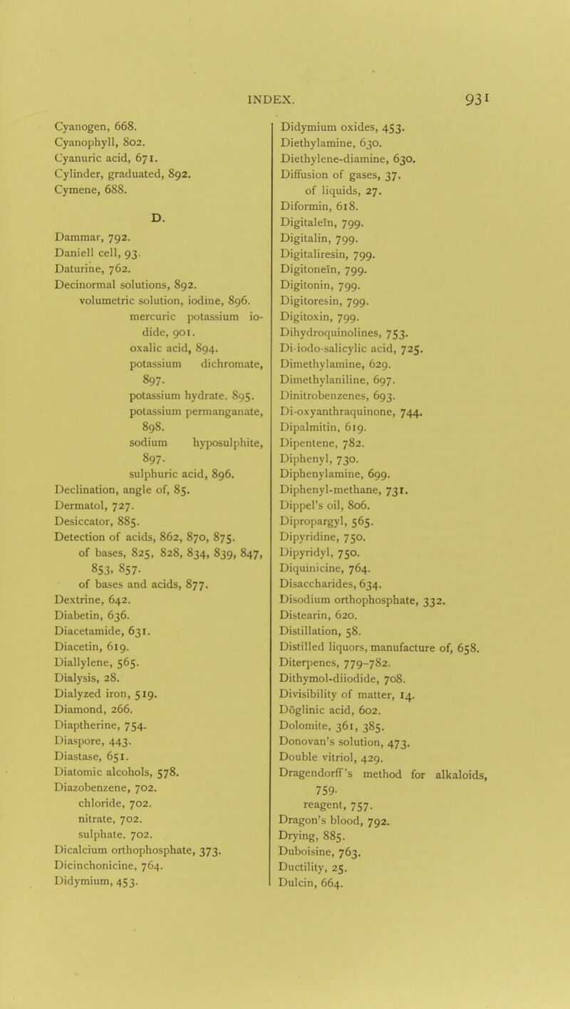 Cyanogen, 668. Cyanophyll, 802. Cyanuric acid, 671. Cylinder, graduated, 892. Cymene, 688. D. Dammar, 792. Daniell cell, 93. Daturine, 762. Decinormal solutions, 892. volumetric solution, iodine, 896. mercuric potassium io- dide, 901. oxalic acid, 894. potassium dichroniate, 897. potassium hydrate. 895. potassium permanganate, 898. sodium hyposulphite, 897. sulphuric acid, 896. Declination, angle of, 85. Dermatol, 727. Desiccator, 885. Detection of acids, 862, 870, 875. of bases, 825, 828, 834, 839, 847, 853, 857. of bases and acids, 877. Dextrine, 642. Diabetin, 636. Diacetamide, 631. Diacetin, 619. Diallylene, 565. Dialysis, 28. Dialyzed iron, 519. Diamond, 266. Diaptherine, 754. Diaspore, 443. Diastase, 651. Diatomic alcohols, 578. Diazobenzene, 702. chloride, 702. nitrate, 702. sulphate. 702. Dicalcium orthophosphate, 373. Dicinchonicine, 764. Didymium, 453. Didymium oxides, 453. Diethylamine, 630. Diethylene-diamine, 630. Diffusion of gases, 37. of liquids, 27. Diformin, 618. DigitaleTn, 799, Digitalin, 799. Digitaliresin, 799. Digitonein, 799, Digitonin, 799. Digitoresin, 799. Digitoxin, 799. Dihydroquinolines, 753. Di-iodo-salicylic acid, 725, Dimethylamine, 629. Diniethylaniline, 697. Dinitrobenzenes, 693. Di-oxyanthraquinone, 744. Dipalmitin, 619. Dipenlene, 782. Diphenyl, 730. Diphenylamine, 699. Diphenyl-methane, 731. Dippel's oil, 806. Dipropargyl, 565. Dipyridine, 750. Dipyridyl, 750. Diquinicine, 764. Disaccharides, 634. Disodium orthophosphate, 332. Distearin, 620. Distillation, 58. Distilled liquors, manufacture of, 658. Diterpenes, 779-782. Dithymol-diiodide, 708. Divisibility of matter, 14. Doglinic acid, 602. Dolomite, 361, 385. Donovan's solution, 473. Double vitriol, 429. Dragendorff's method for alkaloids, 759- reagent, 757. Dragon's blood, 792. Drying, 885. Duboisine, 763. Ductility, 25. Dulcin, 664.