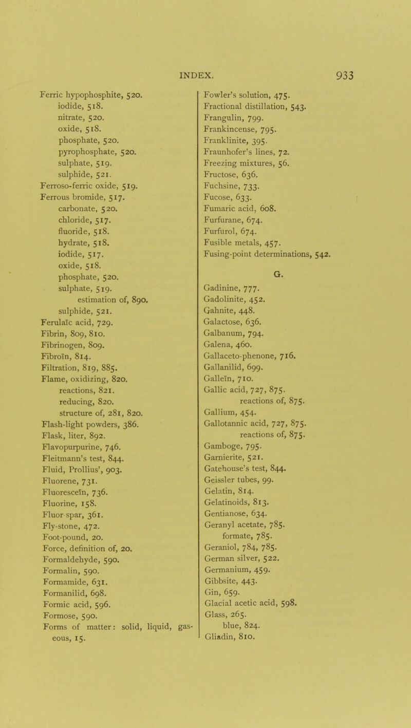 Ferric hypophosphite, 520. iodide, 518. nitrate, 520. oxide, 518. phosphate, 520. pyrophosphate, 520. sulphate, 519. sulphide, 521. Ferroso-ferric oxide, 519. Ferrous bromide, 517. carbonate, 520. chloride, 517. fluoride, 518. hydrate, 518. iodide, 517. oxide, 518. phosphate, 520. sulphate, 519. estimation of, 890. sulphide, 521. Ferulaic acid, 729, Fibrin, 809, 810. Fibrinogen, 809. Fibroin, 814. Filtration, 819, 885. Flame, oxidizing, 820. reactions, 821. reducing, 820. structure of, 281, 820. Flash-light powders, 386. Flask, liter, 892. Flavopurpurine, 746. Fleitmann's test, 844. Fluid, Prollius', 903. Fluorene, 731. Fluorescein, 736. Fluorine, 158. Fluor spar, 361. Fly-stone, 472. Foot-pound, 20. Force, definition of, 20. Formaldehyde, 590. Formalin, 590. Formamide, 631. Formanilid, 698. Formic acid, 596. Formose, 590. Forms of matter: solid, liquid, gas eous, 15. Fowler's solution, 475. Fractional distillation, 543. Frangulin, 799. Frankincense, 795. Franklinite, 395. Fraunhofer's lines, 72. Freezing mixtures, 56. Fructose, 636. Fuchsine, 733. Fucose, 633. Fumaric acid, 608. Furfurane, 674. Furfurol, 674. Fusible metals, 457. Fusing-point determinations, 542. G. Gadinine, 777. Gadolinite, 452. Gahnite, 448. Galactose, 636. Galbanum, 794. Galena, 460. Gallaceto-phenone, 716. Gallanilid, 699. Gallein, 710. Gallic acid, 727, 875. reactions of, 875. Gallium, 454. Gallotannic acid, 727, 875. reactions of, 875. Gamboge, 795. Gamierite, 521. Gatehouse's test, 844. Geissler tubes, 99. Gelatin, 814. Gelatinoids, 813. Gentianose, 634. Geranyl acetate, 785. formate, 785. Geraniol, 784, 785. German silver, 522. Germanium, 459. Gibbsite, 443. Gin, 659. Glacial acetic acid, 598. Glass, 265. blue, 824. Gliadin, 810.