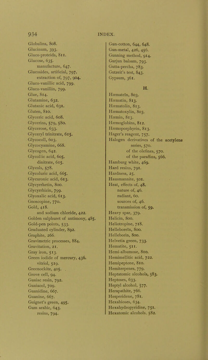 Globulins, 808. Glucinum, 393. Gluco-proteids, 811. Glucose, 635. manufacture, 647. Glucosides, artificial, 797. extraction of, 797, 904. Gluco-vanillic acid, 799. Gluco-vanillin, 799. Glue, 814. Glutamine, 632. Glutanic acid, 631. Gluten, 810. Glyceric acid, 608. Glycerins, 579, 580. Glycerose, 633. Glyceryl trinitrate, 615. Glycocoll, 603. Glycocyamine, 668. Glycogen, 642. Glycollic acid, 605. dinitrate, 615. Glycols, 578. Glycoluric acid, 665. Glycuronic acid, 613. Glycyrrhetin, 800. Glycyrrhizin, 799. Glyoxalic acid, 613. Gnoscopine, 770. Gold, 418. and sodium chloride, 422. Golden sulphuret of antimony, 485. Gold-pen points, 533. Graduated cylinder, 892. Graphite, 266. Gravimetric processes, 884. Gravitation, 21. Gray iron, 513. Green iodide of mercury, 436. vitriol, 519. Greenockite, 405, . Grove cell, 94. Guaiac resin, 792. Guaiacol, 709. Guanidine, 667. Guanine, 667. Guignet's green, 495. Gum arabic, 643. resins, 794. Gun-cotton, 644, 648. Gun-metal, 426, 456. Gunning method, 914, Gurjun balsam, 793. Gutta-percha, 783. Gutzeit's test, 843. Gypsum, 361. H. Hajmatein, 803. Hffimatin, 813. Hrematolin, 813. Haematoxylin, 803. Heemin, 813. Hfemoglobins, 812. Hremoporphyrin, 813. Hager's reagent, 757. Halogen derivatives of the acetylene series, 570. of the olefines, 570. of the paraffins, 566, Hamburg white, 469. Hard resins, 791. Hardness, 25. Hausmannite, 501. Heat, effects of, 48. nature of, 46. radiant, 60. sources of, 46. transmission of, 59. Heavy spar, 379. Helicin, 800. Heliotropine, 718. Helleborein, 800. Helleborin, 800. Helvetia green, 733. Hematite, 511. Hemi-albumose, 810. Hemimeliitic acid, 722. Hemipeptone, 810. Hemiterpenes, 779. Heptatomic alcohols, 583. Heptoses, 633. Heptyl alcohol, 577- Herapathite, 766. Hesperidene, 781. Hexabioses, 634. Hcxahydropyridine, 751. Hexatomic alcohols. 582.