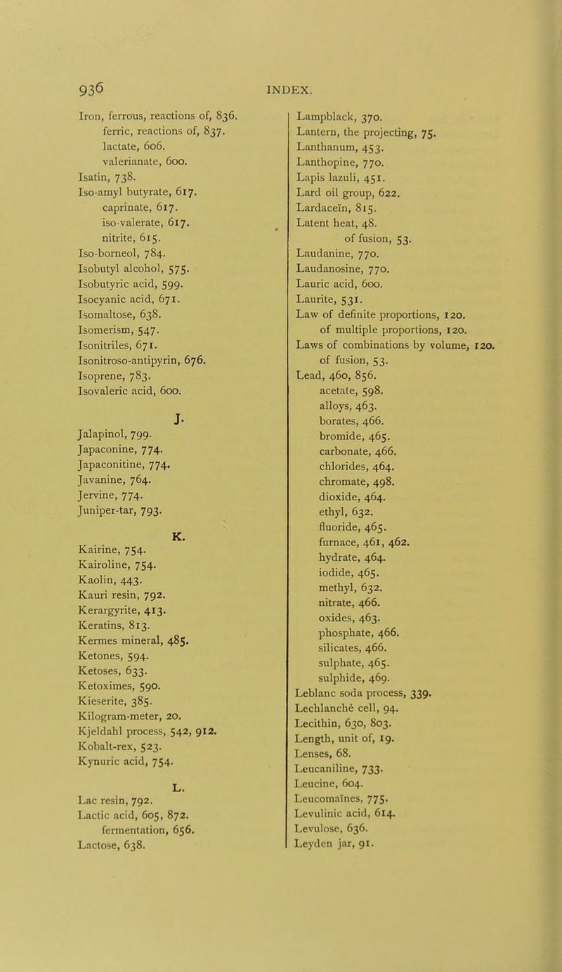 Iron, ferrous, reactions of, 836. ferric, reactions of, 837. lactate, 606. valerianate, 600. Isatin, 738. Iso-amyl butyrate, 617. caprinate, 617. iso valerate, 617. nitrite, 615. Iso-borneol, 784. Isobutyl alcohol, 575. Isobutyric acid, 599. Isocyanic acid, 671. Isomaltose, 638. Isomerism, 547. Isonitriles, 671. Isonitroso-antipyrin, 676. Isoprene, 783. Isovaleric acid, 600. J. Jalapinol, 799. Japaconine, 774- Japaconitine, 774. Javanine, 764. Jervine, 774. Juniper-tar, 793. K. Kairine, 754. Kairoline, 754. Kaolin, 443. Kauri resin, 792. Kerargyrite, 413. Keratins, 813. Kermes mineral, 485. Ketones, 594. Ketoses, 633. Ketoximes, 590, Kieserite, 385. Kilogram-meter, 20. Kjeldahl process, 542, 912. Kobalt-rex, 523. Kynuric acid, 754. L. Lac resin, 792. Lactic acid, 605, 872. fermentation, 656. Lactose, 638. Lampblack, 370. Lantern, the projecting, 75. Lanthanum, 453, Lanthopine, 770. Lapis lazuli, 451. Lard oil group, 622. Lardaceln, 815. Latent heat, 48. of fusion, 53. Laudanine, 770. Laudanosine, 770. Laurie acid, 600. Laurite, 531. Law of definite proportions, 120. of multiple proportions, 120. Laws of combinations by volume, 120. of fusion, 53. Lead, 460, 856. acetate, 598, alloys, 463. borates, 466. bromide, 465. carbonate, 466. chlorides, 464. chromate, 498. dioxide, 464. ethyl, 632. fluoride, 465. furnace, 461, 462. hydrate, 464. iodide, 465. methyl, 632. nitrate, 466. oxides, 463. phosphate, 466. silicates, 466. sulphate, 465. sulphide, 469. Leblanc soda process, 339. Lechlanch6 cell, 94. Lecithin, 630, 803. Length, unit of, 19. Lenses, 68. Leucaniline, 733. Leucine, 604. Leucomaines, 775. Levulinic acid, 614. Levulose, 636. Leydcn jar, 91.