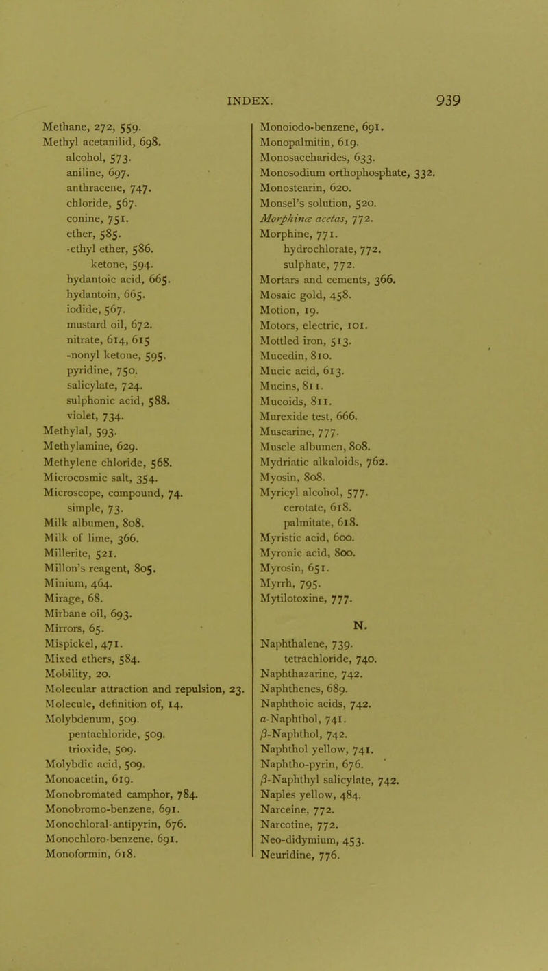 Methane, 272, 559. Methyl acetanilid, 698. alcohol, 573. aniline, 697. anthracene, 747. chloride, 567. Conine, 751. ether, 585. -ethyl ether, 586. ketone, 594. hydantoic acid, 665. hydantoin, 665. iodide, 567. mustard oil, 672. nitrate, 614, 615 -nonyl ketone, 595. pyridine, 750. salicylate, 724. sulphonic acid, 588. violet, 734. Methyial, 593. Methylamine, 629. Methylene chloride, 568. Microcosmic salt, 354. Microscope, compound, 74. simple, 73. Milk albumen, 808. Milk of lime, 366. Millerite, 521. Millon's reagent, 805. Minium, 464. Mirage, 68. Mirbane oil, 693. Mirrors, 65. Mispickel, 471. Mixed ethers, 584. Mobility, 20. Molecular attraction and repulsion, 23. Molecule, definition of, 14. Molybdenum, 509. pentachloride, 509. trioxide, 509- Molybdic acid, 509. Monoacetin, 619. Monobromated camphor, 784. Monobromo-benzene, 691. Monochloral antipyrin, 676. Monochloro-benzene. 691. Monoformin, 618. Monoiodo-benzene, 691. Monopalmitin, 619. Monosaccharides, 633. Monosodiura orthophosphate, 332. Monostearin, 620. Monsel's solution, 520. Morphina acetas, ^^2. Morphine, 771. hydrochlorate, 772. sulphate, 772. Mortars and cements, 366. Mosaic gold, 458. Motion, 19. Motors, electric, loi. Mottled iron, 513. Mucedin, 810. Mucic acid, 613. Mucins, 811. Mucoids, 811. Murexide test, 666. Muscarine, 777. Muscle albumen, 808. Mydriatic alkaloids, 762. Myosin, 808. Myricyl alcohol, 577. cerotate, 618. palmitate, 618. Myristic acid. 600. Myronic acid, 800. Myrosin, 651. Myrrh, 795. Mytilotoxine, 777. N. Naphthalene, 739. tetrachloride, 740. Naphthazarine, 742. Naphthenes, 689. Naphthoic acids, 742. a-Naphthol, 741. /3-Naphthol, 742. Naphthol yellow, 741. Naphtho-pyrin, 676. /3-Naphthyl salicylate, 742. Naples yellow, 484. Narceine, 772. Narcotine, 772. Neo-didymium, 453. Neuridine, 776.