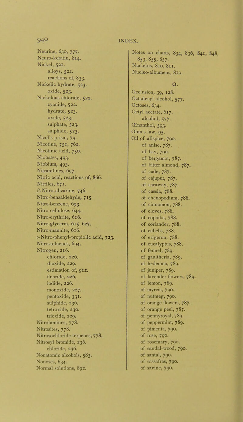Neurine, 630, 777, Neuro-keratin, 814. Nickel, 521. alloys, 522. reactions of, 833. Nickelic hydrate, 523. oxide, 523. Nickelous chloride, 522. cyanide, 522. hydrate, 523. oxide, 523. sulphate, 523. sulphide, 523. Nicol's prism, 79. Nicotine, 751, 761. Nicotinic acid, 750. Niobates, 493. Niobium, 493. Nitranilines, 697. Nitric acid, reactions of, 866. Nitriles, 671. /3-Nitro-alizarine, 746. Nitro-benzaldehyde, 715. Nitro-benzene, 693. Nitro-cellulose, 644. Nitro-erythrite, 616. Nitro-glycerin, 615, 627. Nitro-mannite, 616. o-Nitro-phenyl-propiolic acid, 723. Nitro-toluenes, 694. Nitrogen, 216. chloride, 226. dioxide, 229. estimation of, 912. fluoride, 226. iodide, 226. monoxide, 227. pentoxide, 331. sulphide, 236. tetroxide, 230. trioxide, 229. Nitrolamines, 778. Nitrosites, 778. Nitrosochloride-terpenes, 778. Nitrosyl bromide, 236. chloride, 236. Nonatomic alcohols, 583. Nonoses, 634. Normal solutions, 892. Notes on charts, 834, 836, 841 853. 855, 857. Nucle'ins, 810, 811. Nucleo-albumens, 810. O. Occlusion, 39, 128. Octadecyl alcohol, 577. Octoses, 634. Octyl acetate, 617, alcohol, 577. CEnanthol, 593. Ohm's law, 95. Oil of allspice, 790. of anise, 787. of bay, 790. of bergamot, 787. of bitter almond, 787. of cade, 787. of cajuput, 787. of caraway, 787. of cassia, 788. of chenopodium, 788. of cinnamon, 788. of cloves, 788. of copaiba, 788. of coriander, 788. of cubebs, 788. of erigeron, 788. of eucalyptus, 788, of fennel, 789. of gaultheria, 789. of hedeoma, 789. of juniper, 789. of lavender flowers, 789. of lemon, 789. of myrcia, 790. of nutmeg, 790. of orange flowers, 787. of orange peel, 787. of pennyroyal, 789. of peppermint, 789. of pimenta, 790. of rose, 790. of rosemary, 790^ of sandal-wood, 790. of santal, 790. of sassafras, 790. of savine, 790.