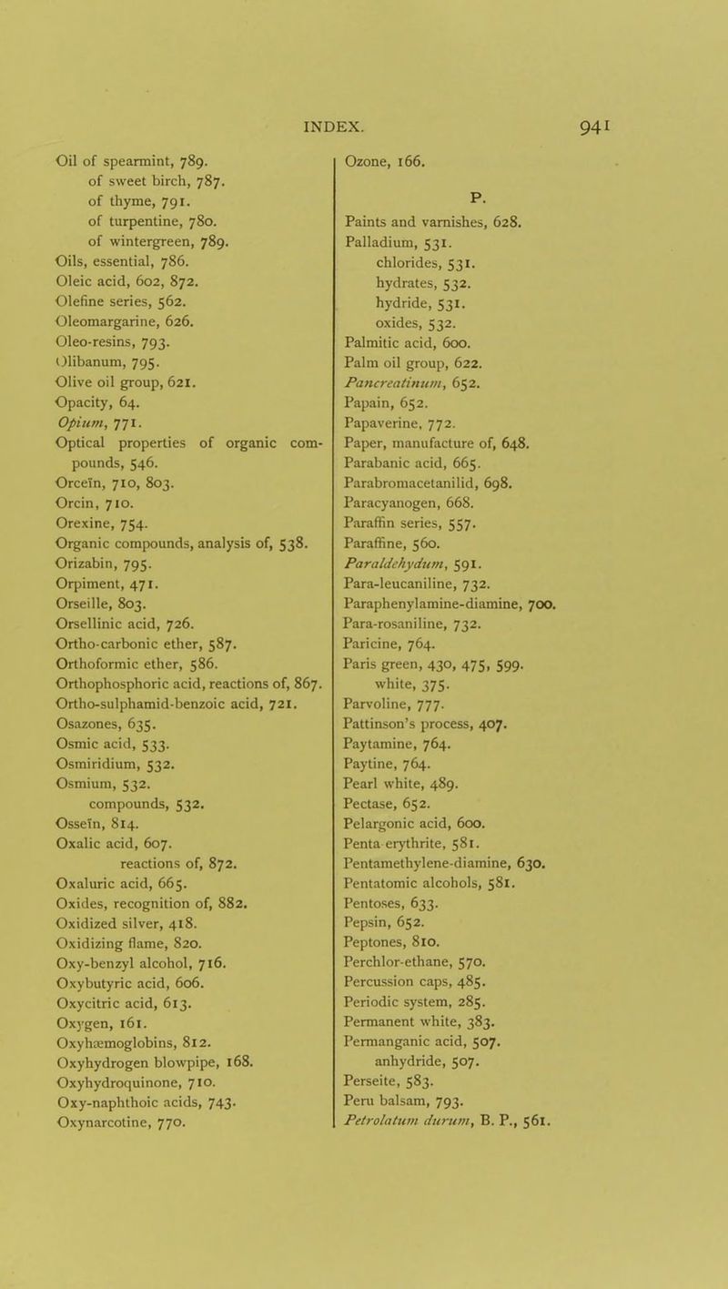 Oil of speannint, 789. of sweet birch, 787. of thyme, 791. of turpentine, 780. of wintergreen, 789. Oils, essential, 786. Oleic acid, 602, 872. Olefine series, 562. Oleomargarine, 626. Oleo-resins, 793. Olibanum, 795. Olive oil group, 621. Opacity, 64. Opium, 771. Optical properties of organic com- pounds, 546. Orcein, 710, 803. Orcin, 710. Orexine, 754. Organic compounds, analysis of, 538. Orizabin, 795. Orpiment, 471. Orseille, 803. Orsellinic acid, 726. Ortho-carbonic ether, 587. Orthoformic ether, 586. Orthophosphoric acid, reactions of, 867. Ortho-sulphamid-benzoic acid, 721. Osazones, 635. Osmic acid, 533. Osmiridium, 532. Osmium, 532. compounds, 532. Ossein, 814. Oxalic acid, 607. reactions of, 872. Oxaluric acid, 665. Oxides, recognition of, 882. Oxidized silver, 418. Oxidizing flame, 820. Oxy-benzyl alcohol, 716. Oxybutyric acid, 606. Oxycitric acid, 613. Oxygen, 161. Oxyhtemoglobins, 812. Oxyhydrogen blowpipe, 168. Oxyhydroquinone, 710. Oxy-naphthoic acids, 743. Oxynarcotine, 770. Ozone, 166. P. Paints and varnishes, 628. Palladium, 531. chlorides, 531. hydrates, 532. hydride, 531. oxides, 532. Palmitic acid, 600. Palm oil group, 622. Pancreatimim, 652, Papain, 652. Papaverine, 772. Paper, manufacture of, 648. Parabanic acid, 665. Parabromacetanilid, 698. Paracyanogen, 668. Paraffin series, 557- Paraffine, 560. Paraldchydwn, 591- Para-leucaniline, 732. Paraphenylamine-diamine, 700. Para-rosaniline, 732. Paricine, 764. Paris green, 430, 475, 599. white, 375. Parvoline, 777. Pattinson's process, 407. Paytamine, 764. Paytine, 764. Pearl white, 489. Pectase, 652. Pelargonic acid, 600. Penta erythrite, 581. Pentamethylene-diamine, 630. Pentatomic alcohols, 581. Pentoses, 633. Pepsin, 652. Peptones, 810. Perchlor-ethane, 570. Percussion caps, 485. Periodic system, 285. Permanent white, 383. Permanganic acid, 507. anhydride, 507. Perseite, 583. Peru balsam, 793. Petrolatum durum, B. P., 561.