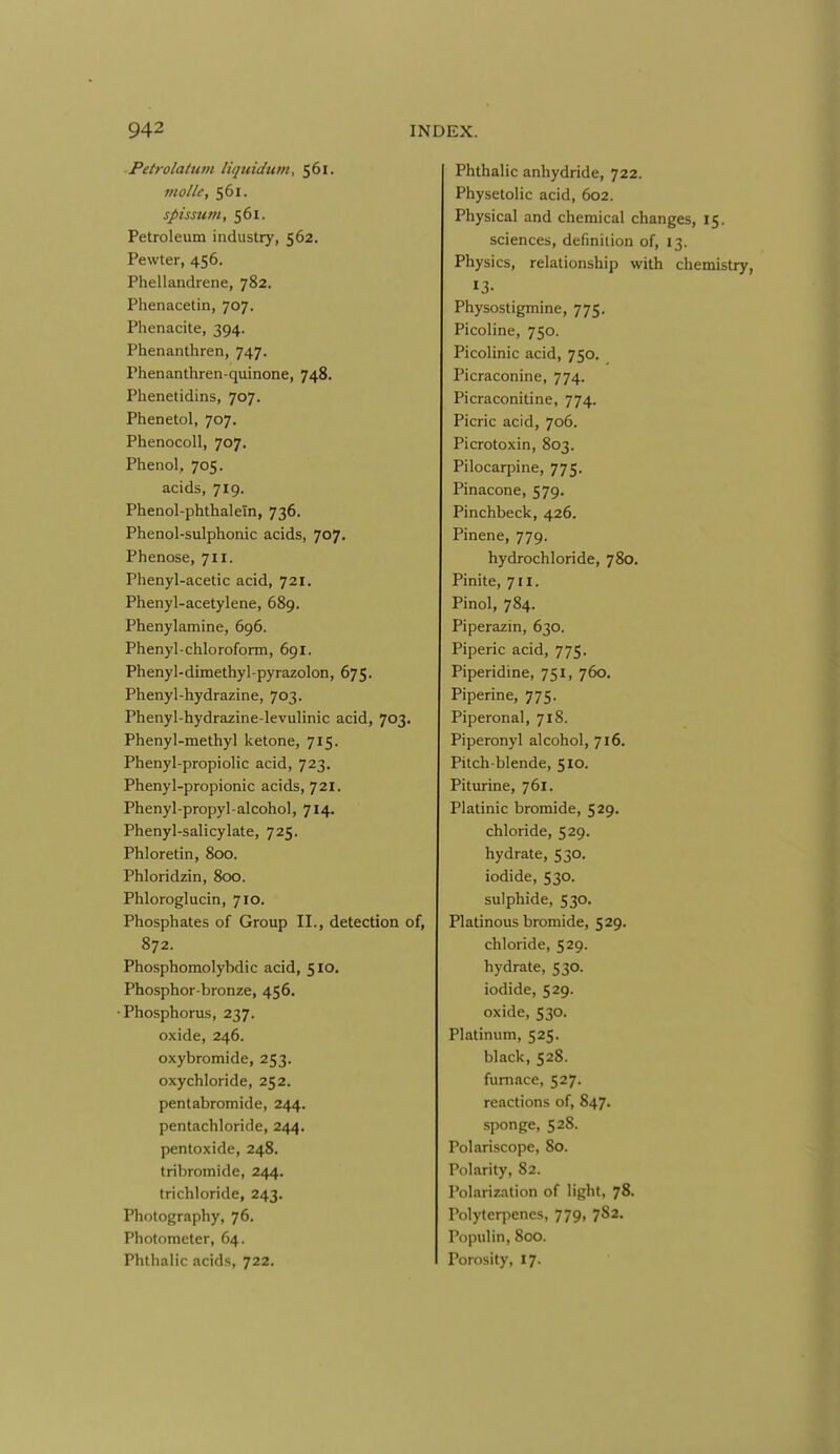 Petrolatum liqtiidtitn, 561. molle, 561. spissum, 561. Petroleum industry, 562. Pewter, 456. Phellandrene, 782, Phenacetin, 707. Phenacite, 394. Phenanthren, 747. Phenanthren-quinone, 748. Phenetidins, 707. Phenetol, 707. Phenocoll, 707. Phenol, 705. acids, 719. Phenol-phthalein, 736. Phenol-sulphonic acids, 707. Phenose, 711. Phenyl-acetic acid, 721, Phenyl-acetylene, 689. Phenylamine, 696. Phenyl-chloroform, 691, Phenyl-dimethyl-pyrazolon, 675. Phenyl-hydrazine, 703. Phenyl-hydrazine-levulinic acid, 703. Phenyl-methyl ketone, 715. Phenyl-propiolic acid, 723. Phenyl-propionic acids, 721. Phenyl-propyl-alcohol, 714. Phenyl-salicylate, 725. Phloretin, 800. Phloridzin, 800. Phloroglucin, 710, Phosphates of Group II., detection of, 872. Phosphomolybdic acid, 510. Phosphor-bronze, 456. •Phosphorus, 237. oxide, 246. oxybromide, 253. oxychloride, 252. pentabromide, 244. pentachloride, 244. pentoxide, 248. tribromide, 244. trichloride, 243. Photography, 76. Photometer, 64. Phthalic acids, 722. Phthalic anhydride, 722. Physetolic acid, 602. Physical and chemical changes, 15. sciences, definition of, 13. Physics, relationship with chemistry, 13- Physostigmine, 775. Picoline, 750. Picolinic acid, 750. Picraconine, 774. Picraconitine, 774. Picric acid, 706. Picrotoxin, 803. Pilocarpine, 775. Pinacone, 579. Pinchbeck, 426, Pinene, 779. hydrochloride, 780. Pinite, 711. Pinol, 784. Piperazin, 630. Piperic acid, 775. Piperidine, 751, 760. Piperine, 775. Piperonal, 718. Piperonyl alcohol, 716. Pitch-blende, 510. Piturine, 761. Platinic bromide, 529. chloride, 529. hydrate, 530. iodide, 530. sulphide, 530. Platinous bromide, 529. chloride, 529. hydrate, 530. iodide, 529. oxide, 530. Platinum, 525. black, 528. furnace, 527. reactions of, 847. sponge, 528. Polariscope, 80. Polarity, 82. Polarization of light, 78. Polyterpenes, 779, 782. Populin, 800. Porosity, 17.