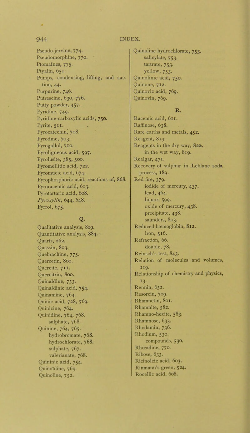 Pseudo-jervine, 774. Pseudomorphine, 770. Ptomaines, 775. Ptyaliri, 651. Pumps, condensing, lifting, and tion, 44. Purpurine, 746. Putrescine, 630, 776. Putty powder, 457. Pyridine, 749. Pyridine-carboxylic acids, 750. Pyrite, 511. Pyrocatecbin', 708. Pyrodine, 703. Pyrogallol, 710. Pyroligneous acid, 597- Pyrolusite, 385, 500. Pyromellitic acid, 722. Pyromucic acid, 674. Pyrophosphoric acid, reactions of, Pyroracemic acid, 613. Pyrotartaric acid, 608. Pyroxylin, 644, 648. Pyrrol, 675. Q. Qualitative analysis, 819. Quantitative analysis, 884. Quartz, 262. Quassin, 803. Quebrachine, 775- Quercetin, 800. Quercite, 711. Quercitrin, 800. Quinaldine, 753. Quinaldinic acid, 754. Quinamine, 764. Quinic acid, 728, 769. Quinicine, 764. Quinidine, 764, 768. sulphate, 768. Quinine, 764, 765. hydrobromate, 768. hydrochlorate, 768. sulphate, 767. valerianate, 768. Quininic acid, 754. QuinoTdine, 769. Quinoline, 752. Quinoline hydrochlorate, 753. salicylate, 753. tartrate, 753. yellow, 753. Quinolinic acid, 750. Quinone, 712. Quinovic acid, 769. Quinovin, 769. R. Racemic acid, 611. Raffinose, 638. Rare earths and metals, 452. Reagent, 819. Reagents in the dry way, 820. in the wet way, 819. Realgar, 471. Recovery of sulphur in Leblanc soda process, 189. Red fire, 379. iodide of mercury, 437. lead, 464. liquor, 599. oxide of mercury, 438. precipitate, 438. Saunders, 803. Reduced haemoglobin, 812. iron, 516. Refraction, 66. double, 78. Reinsch's test, 843. Relation of molecules and volumes, 119. Relationship of chemistry and physics, 13- Rennin, 652. Resorcin, 709. Rhamnetin, 801. Rhamnite, 582. Rhamno-hexite, 583. Rhamnose, 633. Rhodamin, 736. Rhodium, 530. compounds, 530. Rhoeadine, 770. Ribose, 633. Ricinoleic acid, 603. Rinmann's green, 524. Rocellic acid, 608.