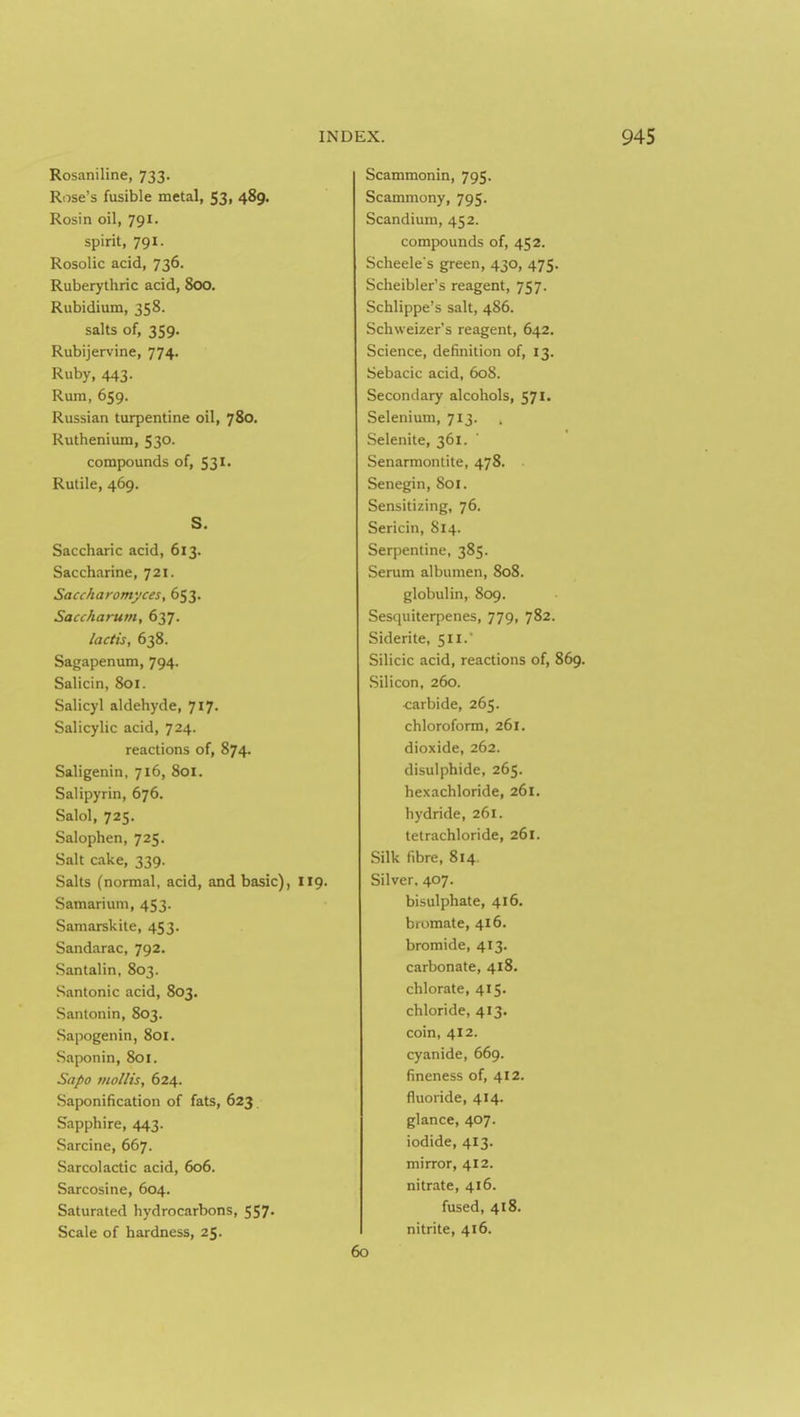 Rosaniline, 733. Rose's fusible metal, 53, 489. Rosin oil, 791. spirit, 791. Rosolic acid, 736. Ruberythric acid, 800. Rubidium, 358. salts of, 359. Rubijervine, 774. Ruby, 443. Rum, 659. Russian turpentine oil, 780. Ruthenium, 530. compounds of, 531. Rulile, 469. S. Saccharic acid, 613. Saccharine, 721. Saccharomyces, 653. Sacckarum, 637. lactis, 638. Sagapenum, 794. Salicin, 801. Salicyl aldehyde, 717' Salicylic acid, 724. reactions of, 874. Saligenin, 716, 801. Salipyrin, 676. Salol, 725. Salophen, 725. Salt cake, 339. Salts (normal, acid, and basic), I Samarium, 453. Samarskite, 453. Sandarac, 792. Santalin, 803. Santonic acid, 803. Santonin, 803. Sapogenin, 801. Saponin, 801. Sapo mollis, 624. Saponification of fats, 623 Sapphire, 443. Sarcine, 667. Sarcolactic acid, 606. Sarcosine, 604. Saturated hydrocarbons, 557- Scale of hardness, 25. Scammonin, 795. Scammony, 795. Scandium, 452. compounds of, 452. Scheele's green, 430, 475. Scheibler's reagent, 757. Schlippe's salt, 486. Schweizer's reagent, 642. Science, definition of, 13. Sebacic acid, 608. Secondary alcohols, 571. Selenium, 713. Selenite, 361. Senarmonlite, 478. Senegin, 801. Sensitizing, 76. Sericin, 814. Serpentine, 385. Serum albumen, 808. globulin, 809. Sesquiterpenes, 779, 782. Siderite, 511. Silicic acid, reactions of, 869. Silicon, 260. <:arbide, 265. chloroform, 261. dioxide, 262. disulphide, 265. hexachloride, 261. hydride, 261. tetrachloride, 261. Silk fibre, 814. Silver, 407. bisulphate, 416. bromate, 416. bromide, 413. carbonate, 418. chlorate, 415. chloride, 413. coin, 412. cyanide, 669. fineness of, 412. fluoride, 414. glance, 407. iodide, 413. mirror, 412. nitrate, 416. fused, 418. nitrite, 416. 60