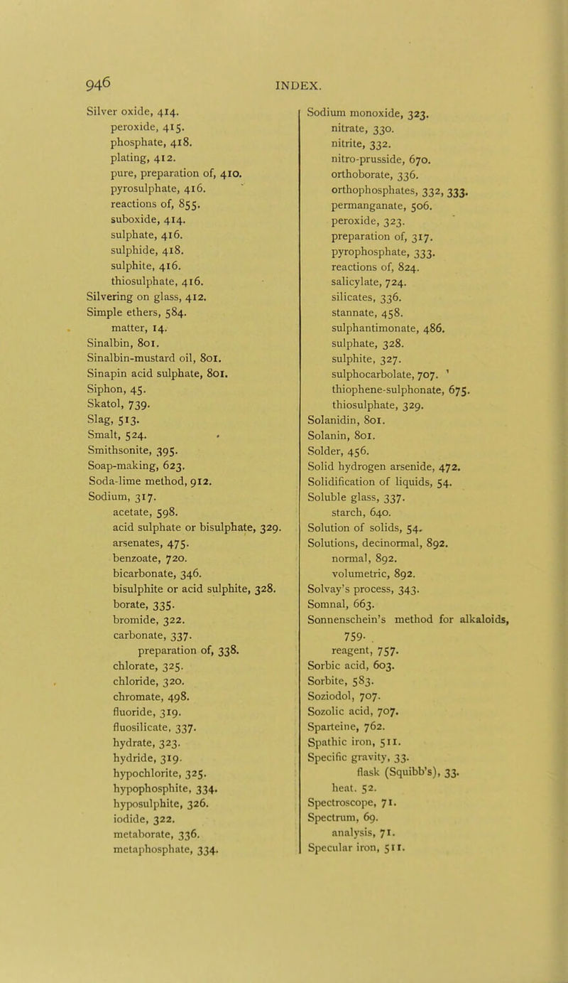 Silver oxide, 414. peroxide, 415. phosphate, 418. plating, 412. pure, preparation of, 410. pyrosulphate, 416. reactions of, 855. suboxide, 414. sulphate, 416. sulphide, 418, sulphite, 416. thiosulphale, 416. Silvering on glass, 412. Simple ethers, 584. matter, 14. Sinalbin, 801. Sinalbin-mustard oil, 801. Sinapin acid sulphate, 801. Siphon, 45. Skatol, 739. Slag, 513. Smalt, 524. Smithsonite, 395. Soap-making, 623, Soda-lime method, 912. Sodium, 317. acetate, 598. acid sulphate or bisulphate, 329. arsenates, 475. benzoate, 720. bicarbonate, 346. bisulphite or acid sulphite, 328. borate, 335. bromide, 322. carbonate, 337. preparation of, 338. chlorate, 325. chloride, 320. chromate, 498. fluoride, 319. fluosilicate, 337. hydrate, 323. hydride, 319. hypochlorite, 325. hypophosphite, 334. hyposulphite, 326. iodide, 322, metaborate, 336. metaphosphate, 334. Sodium monoxide, 323. nitrate, 330. nitrite, 332. nitro-prusside, 670. orthoborate, 336. orthophosphates, 332, 333. permanganate, 506. peroxide, 323. preparation of, 317. pyrophosphate, 333. reactions of, 824. salicylate, 724. silicates, 336. stannate, 458. sulphantimonate, 486. sulphate, 328. sulphite, 327. sulphocarbolate, 707. ' thiophene-sulphonate, 675. thiosulphate, 329. Solanidin, 801. Solanin, 801. Solder, 456. Solid hydrogen arsenide, 472. Solidification of liquids, 54. Soluble glass, 337. starch, 640. Solution of solids, 54, Solutions, decinormal, 892. normal, 892. volumetric, 892. Solvay's process, 343. Somnal, 663. Sonnenschein's method for alkaloids, 759- . reagent, 757. Sorbic acid, 603. Sorbite, 583. Soziodol, 707. Sozolic acid, 707. Sparteine, 762. Spathic iron, 511. Specific gravity, 33. flask (Squibb's), 33. heat. 52. Spectroscope, 71. Spectrum, 69. analysis, 71. Specular iron, 511.