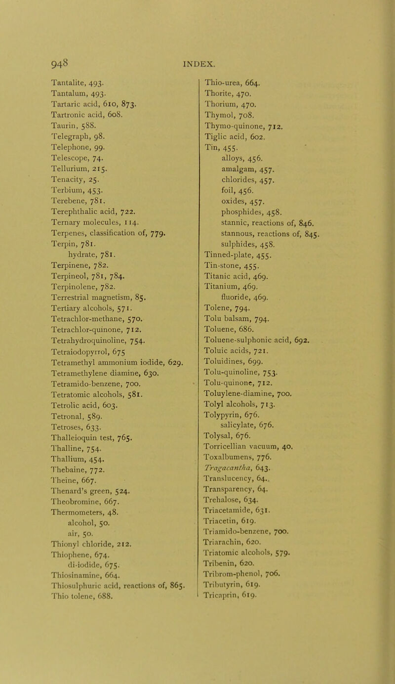 Tantalite, 493. Tantalum, 493. Tartaric acid, 610, 873. Tartronic acid, 608. Taurin, 588. Telegraph, 98. Telephone, 99. Telescope, 74. Tellurium, 215. Tenacity, 25. Terbium, 453. Terebene, 781. Terephthalic acid, 722. Ternary molecules, 114. Terpenes, classification of, 779' Terpin, 781. hydrate, 781. Terpinene, 782. Terpineol, 781, 784. Terpinolene, 782. Terrestrial magnetism, 85. Tertiary alcohols, 571. Tetrachlor-methane, 570. Tetrachlor-quinone, 712. Tetrahydroquinoline, 754, Tetraiodopyrrol, 675 Tetramethyl ammonium iodide, 629, Tetramethylene diamine, 630. Tetramido-benzene, 700. Tetratomic alcohols, 581. Tetrolic acid, 603. Tetronal, 589. Tetroses, 633. Thalleioquin test, 765. Thalline, 754. Thallium, 454. Thebaine, 772. Theine, 667. Thenard's green, 524, Theobromine, 667. Thermometers, 48. alcohol, 50- air, 50. Thionyl chloride, 212. Thiophene, 674. di-iodide, 675. Thiosinamine, 664. Thiosulphuric acid, reactions of, 865. Thio tolene, 688. Thio-urea, 664. Thorite, 470. Thorium, 470. Thymol, 708. Thymo-quinone, 712. Tiglic acid, 602. Tin, 455. alloys, 456. amalgam, 457. chlorides, 457. foil, 456. oxides, 457. phosphides, 458. stannic, reactions of, 846. stannous, reactions of, 845. sulphides, 458. Tinned-plate, 455. Tin-stone, 455. Titanic acid, 469. Titanium, 469. fluoride, 469. Tolene, 794. Tolu balsam, 794. Toluene, 686. Toluene-sulphonic acid, 692, Toluic acids, 721. Toluidines, 699. Tolu-quinoline, 753. Tolu-quinone, 712. Toluylene-diamine, 700. Tolyl alcohols, 713. Tolypyrin, 676. salicylate, 676. Tolysal, 676. Torricellian vacuum, 40. Toxalbumens, 776. Tf-agacantha, 643. Translucency, 64,, Transparency, 64. Trehalose, 634. Triacetamide, 631. Triacetin, 619. Triamido-benzene, 700. Triarachin, 620. Triatomic alcohols, 579. Tribenin, 620. Tribrom-phenol, 706. Tributyrin, 619. Tric.^prin, 619.