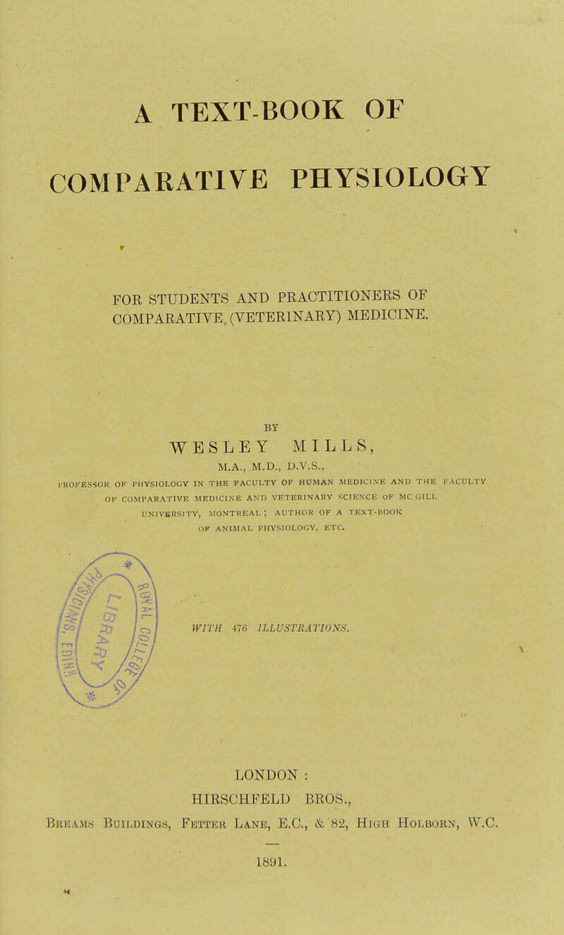 A TEXT BOOK OF COMPARATIVE PHYSIOLOGY FOR STUDENTS AND PRACTITIONERS OF COMPARATIVE, (VETERINARY) MEDICINE. BY WESLEY MILLS, M.A., .M.D., D.V.S., PROFESSOR OF PHYSIOLOGY IN THE FACULTY OF HUMAN MEDICINE AND THE FACULTY OF COMPARATIVE MEDICINE AND VETERINARY SCIENCE OF MC GILL UNIVERSITY, MONTREAL ; AUTHOR OF A TEXT-BOOK OF ANIMAL PHYSIOLOGY, ETC. WITH W> ILLUSTllATIONS. LONDON : HIRSCHFELD BROS., Breams Buildings, Fetter Lane, E.C, & 82, High Holborn, W.C. 1891.