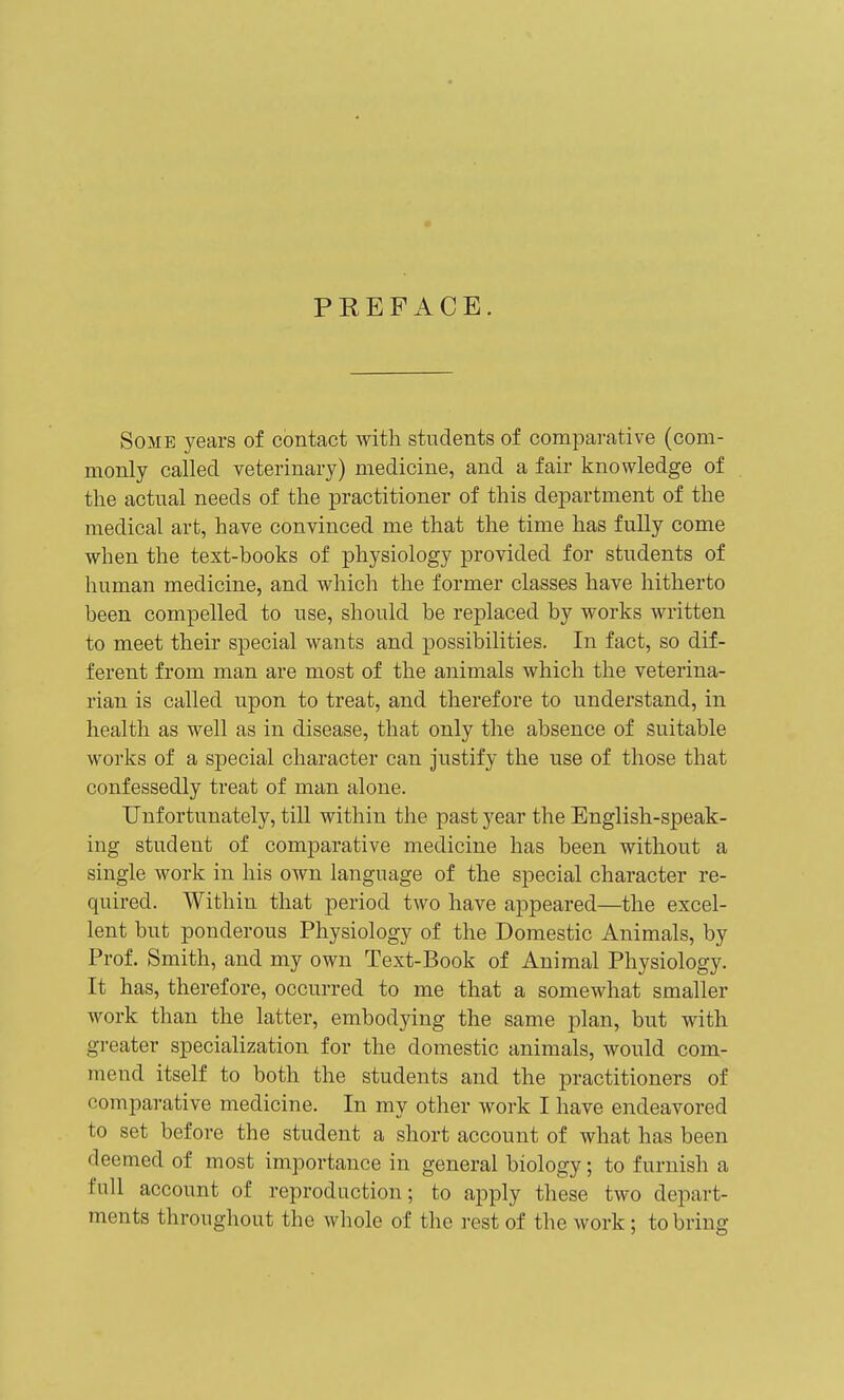 PREFACE. Some years of contact with students of comiaarative (com- monly called veterinary) medicine, and a fair knowledge of the actual needs of the practitioner of this department of the medical art, have convinced me that the time has fully come when the text-books of physiology provided for students of human medicine, and which the former classes have hitherto been compelled to use, should be replaced by works written to meet their special wants and possibilities. In fact, so dif- ferent from man are most of the animals which the veterina- rian is called upon to treat, and therefore to understand, in health as well as in disease, that only the absence of suitable works of a special character can justify the use of those that confessedly treat of man alone. Unfortunately, till within the past year the English-speak- ing student of comparative medicine has been without a single work in his own language of the special character re- quired. Within that period two have appeared—the excel- lent but ponderous Physiology of the Domestic Animals, by Prof. Smith, and my own Text-Book of Animal Physiology. It has, therefore, occurred to me that a somewhat smaller work than the latter, embodying the same plan, but with greater specialization for the domestic animals, would com- mend itself to both the students and the practitioners of comparative medicine. In my other work I have endeavored to set before the student a short account of what has been deemed of most importance in general biology; to furnish a full account of reproduction; to apply these two depart- ments throughout the whole of the rest of the work; to bring