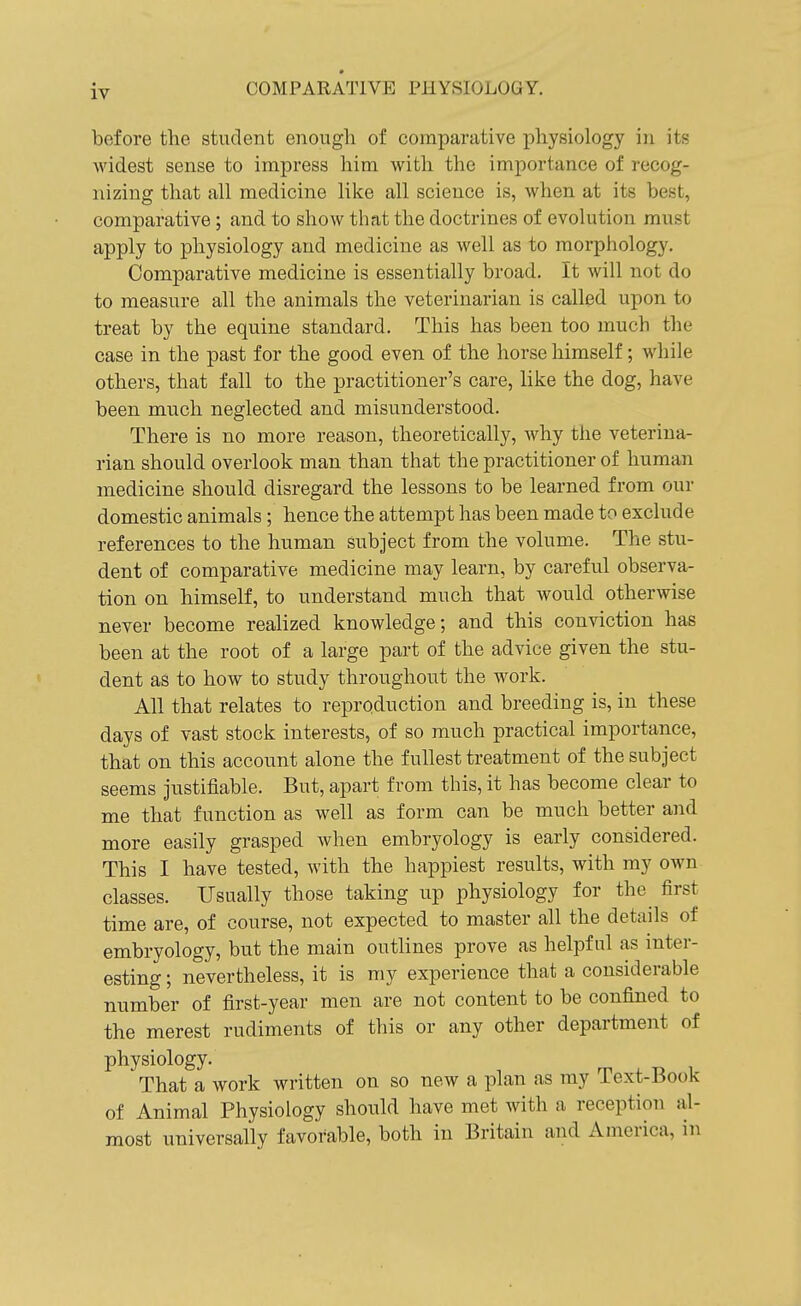 before the student enough of comparative physiology in its Avidest sense to impress him with the importance of recog- nizing that all medicine like all science is, when at its best, comparative; and to show that the doctrines of evolution must apply to physiology and medicine as well as to morphology. Comparative medicine is essentially broad. It will not do to measure all the animals the veterinarian is called upon to treat by the equine standard. This has been too much the case in the past for the good even of the horse himself; while others, that fall to the practitioner's care, like the dog, have been much neglected and misunderstood. There is no more reason, theoretically, why the veterina- rian should overlook man than that the practitioner of human medicine should disregard the lessons to be learned from our domestic animals; hence the attempt has been made to exclude references to the human subject from the volume. The stu- dent of comparative medicine may learn, by careful observa- tion on himself, to understand much that would otherwise never become realized knowledge; and this conviction has been at the root of a large part of the advice given the stu- dent as to how to study throughout the work. All that relates to reproduction and breeding is, in these days of vast stock interests, of so much practical importance, that on this account alone the fullest treatment of the subject seems justifiable. But, apart from this, it has become clear to me that function as well as form can be much better and more easily grasped when embryology is early considered. This I have tested, with the happiest results, with my own classes. Usually those taking up physiology for the^ first time are, of course, not expected to master all the details of embryology, but the main outlines prove as helpful as inter- esting ; nevertheless, it is my experience that a considerable number of first-year men are not content to be confined to the merest rudiments of this or any other department of physiology. That a work written on so new a plan as my Text-Book of Animal Physiology should have met with a reception al- most universally favorable, both in Britain and America, in