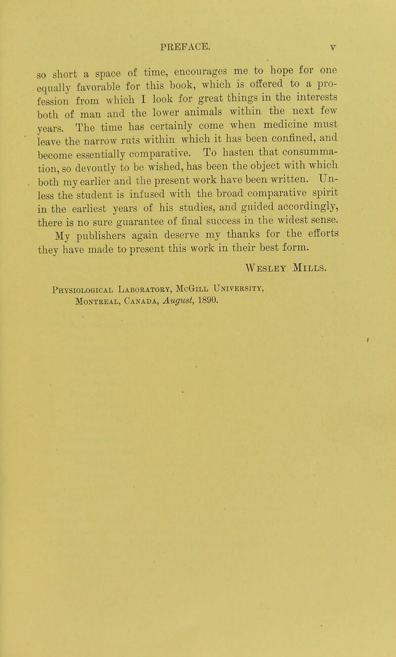 SO short a space of time, encourages me to hope for one equally favorable for this book, which is offered to a pro- fession from which I look for great things in the interests both of man and the lower animals within the next few years. The time has certainly come when medicine must leave the narrow ruts within which it has been confined, and become essentially comparative. To hasten that consumma- tion, so devoutly to be wished, has been the object with which both my earlier and the present work have been written. Un- less the student is infused with the broad comparative spirit in the earliest years of his studies, and guided accordingly, there is no sure guarantee of final success in the widest sense. My publishers again deserve my thanks for the efforts they have made to present this work in their best form. Wesley Mills. Physiological Laboratory, McGill University, Montreal, Canada, August, 1890.