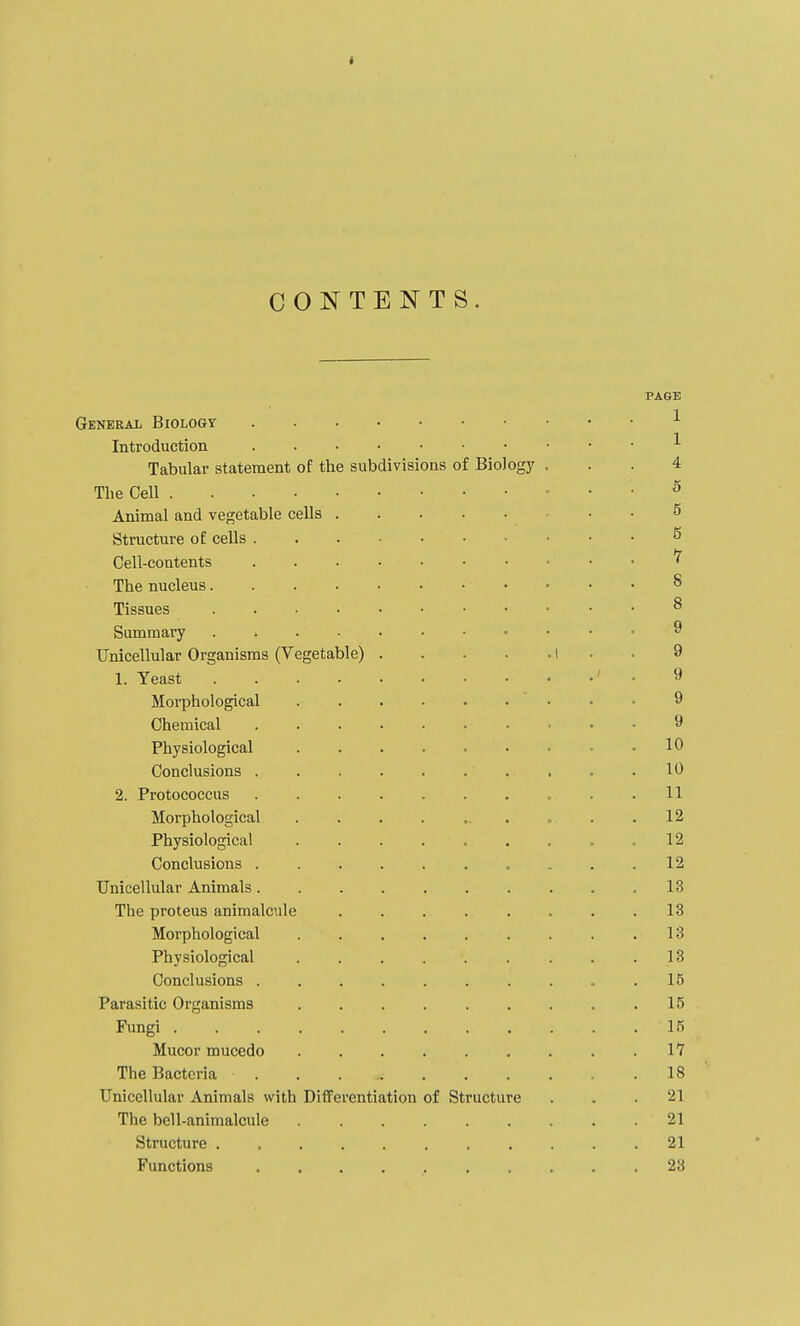 I CONTENTS. PAGE General Biology ■'■ Introduction ^ Tabular statement of the subdivisions of Biology ... 4 The Cell ^ Animal and vegetable cells 5 Structure of cells 5 Cell-contents ^ The nucleus 8 Tissues 8 Summary 9 Unicellular Organisms (Vegetable) i • . 9 1. Yeast ' . 9 Morphological ......... 9 Chemical , . . 9 Physiological 10 Conclusions 10 2. Protococcus . .11 Morphological . . . . ... . . .12 Physiological . . . . . . . . .12 Conclusions .......... 12 Unicellular Animals. . . . . . . . . .13 The proteus animalcule 13 Morphological . . . . . . . . .13 Physiological . . . . . . . . -13 Conclusions 15 Parasitic Organisms 15 Fungi 15 Mucor mucedo 17 The Bacteria 18 Unicellular Animals with Differentiation of Structure . . .21 The bell-animalcule 21 Structure . 21 Functions .......... 23